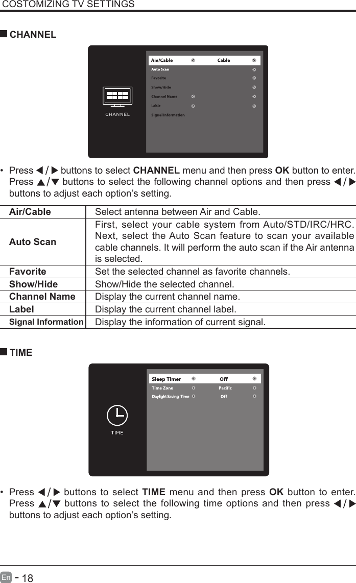       18En   -   COSTOMIZING TV SETTINGS&bull; Press   buttons to select CHANNEL menu and then press OK button to enter. Press   buttons to select the following channel options and then press    buttons to adjust each option&rsquo;s setting.  CHANNELAir/Cable Select antenna between Air and Cable. Auto ScanFirst, select your cable system from Auto/STD/IRC/HRC. Next, select the Auto Scan feature to scan your available cable channels. It will perform the auto scan if the Air antenna is selected.Favorite Set the selected channel as favorite channels.Show/Hide Show/Hide the selected channel.Channel Name Display the current channel name.Label Display the current channel label.Signal Information Display the information of current signal.&bull; Press   buttons to select TIME menu and then press OK button to enter. Press   buttons to select the following time options and then press buttons to adjust each option&rsquo;s setting.      TIME