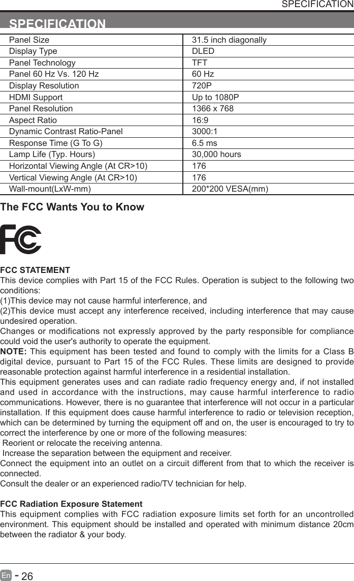       26En   -   SPECIFICATIONPanel Size 31.5 inch diagonally Display Type DLEDPanel Technology  TFTPanel 60 Hz Vs. 120 Hz 60 HzDisplay Resolution  720PHDMI Support Up to 1080PPanel Resolution  1366 x 768Aspect Ratio 16:9Dynamic Contrast Ratio-Panel 3000:1ResponseTime(GToG) 6.5 msLampLife(Typ.Hours) 30,000 hoursHorizontalViewingAngle(AtCR>10) 176VerticalViewingAngle(AtCR>10) 176Wall-mount(LxW-mm) 200*200VESA(mm)SPECIFICATIONThe FCC Wants You to KnowFCC STATEMENTThis device complies with Part 15 of the FCC Rules. Operation is subject to the following two conditions:(1)Thisdevicemaynotcauseharmfulinterference,and(2)Thisdevicemust acceptanyinterferencereceived,includinginterferencethat maycauseundesired operation. Changes or modifications not expressly approved by the party responsible for compliance could void the user's authority to operate the equipment.NOTE: This equipment has been tested and found to comply with the limits for a Class B digital device, pursuant to Part 15 of the FCC Rules. These limits are designed to provide reasonable protection against harmful interference in a residential installation.This equipment generates uses and can radiate radio frequency energy and, if not installed and used in accordance with the instructions, may cause harmful interference to radio communications. However, there is no guarantee that interference will not occur in a particular installation. If this equipment does cause harmful interference to radio or television reception, which can be determined by turning the equipment off and on, the user is encouraged to try to correct the interference by one or more of the following measures: Reorient or relocate the receiving antenna. Increase the separation between the equipment and receiver.Connect the equipment into an outlet on a circuit different from that to which the receiver is connected.Consult the dealer or an experienced radio/TV technician for help.FCC Radiation Exposure StatementThis equipment complies with FCC radiation exposure limits set forth for an uncontrolled environment. This equipment should be installed and operated with minimum distance 20cm between the radiator &amp; your body.