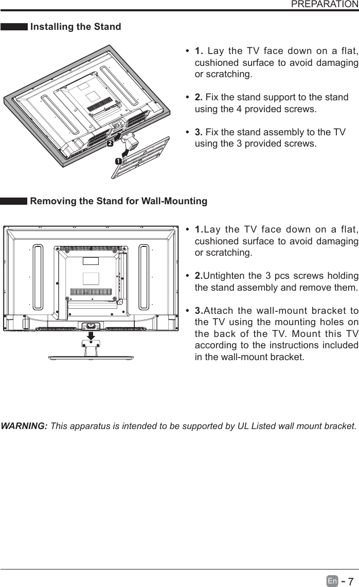       7En   -   PREPARATION Installing the Stand&bull; 1. Lay the TV face down on a flat, cushioned surface to avoid damaging or scratching.     &bull; 2.Fix the stand support to the stand using the 4 provided screws. &bull; 3.Fix the stand assembly to the TV using the 3 provided screws. WARNING: This apparatus is intended to be supported by UL Listed wall mount bracket.&bull; 1.Lay the TV face down on a flat, cushioned surface to avoid damaging or scratching.&bull; 2.Untighten the 3 pcs screws holding the stand assembly and remove them.    &bull; 3.Attach the wall-mount bracket to the TV using the mounting holes on the back of the TV. Mount this TV according to the instructions included in the wall-mount bracket.  Removing the Stand for Wall-Mounting12