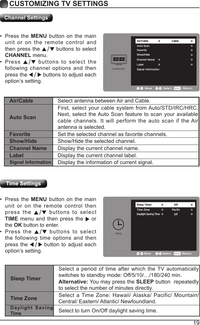 19CUSTOMIZING TV SETTINGSChannel SettingsTime SettingsTime Settings&bull; Press the MENU button on the main unit or on the remote control then press the   buttons to select  TIME menu and then press the    or the OK button to enter.&bull; Press the   buttons to select the following time options and then press the   button to adjust each option&rsquo;s setting.&bull; Press the MENU button on the main unit or on the remote control and then press the   buttons to select CHANNEL menu.&bull; Press   buttons to select the following channel options and then press the   buttons to adjust each option&rsquo;s setting.Air/Cable Select antenna between Air and Cable. Auto ScanFirst, select your cable system from Auto/STD/IRC/HRC. Next, select the Auto Scan feature to scan your available cable channels. It will perform the auto scan if the Air antenna is selected.Favorite Set the selected channel as favorite channels.Show/Hide Show/Hide the selected channel.Channel Name Display the current channel name.Label Display the current channel label.Signal Information Display the information of current signal.Sleep TimerSelect a period of time after which the TV automatically switches to standby mode: Off/5/10/&hellip;/180/240 min.Alternative: You may press the SLEEP button  repeatedly to select the number of minutes directly. Time Zone Select a Time Zone: Hawaii/ Alaska/ Pacific/ Mountain/ Central/ Eastern/ Atlantic/ Newfoundland.Daylight Saving Time Select to turn On/Off daylight saving time.