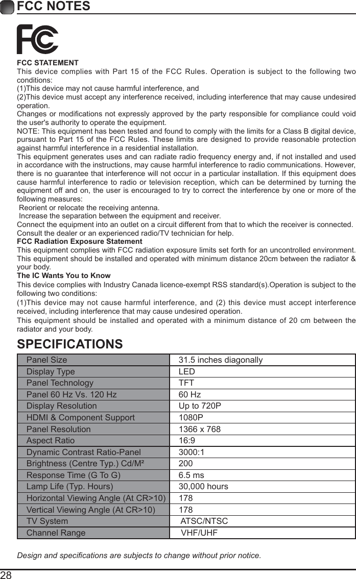 28FCC NOTESSPECIFICATIONSPanel Size 31.5 inches diagonally Display Type LEDPanel Technology  TFTPanel 60 Hz Vs. 120 Hz 60 HzDisplay Resolution  Up to 720PHDMI &amp; Component Support 1080PPanel Resolution  1366 x 768Aspect Ratio 16:9Dynamic Contrast Ratio-Panel 3000:1Brightness(CentreTyp.)Cd/M&sup2; 200ResponseTime(GToG) 6.5 msLampLife(Typ.Hours) 30,000 hoursHorizontalViewingAngle(AtCR>10) 178VerticalViewingAngle(AtCR>10) 178TV System  ATSC/NTSCChannel Range  VHF/UHFDesignandspecicationsaresubjectstochangewithoutpriornotice.FCC STATEMENTThis device complies with Part 15 of the FCC Rules. Operation is subject to the following two conditions:(1)Thisdevicemaynotcauseharmfulinterference,and(2)Thisdevicemustacceptanyinterferencereceived,includinginterferencethatmaycauseundesiredoperation. Changesor modicationsnotexpressly approvedbythepartyresponsibleforcompliancecouldvoidthe user's authority to operate the equipment.NOTE: This equipment has been tested and found to comply with the limits for a Class B digital device, pursuant to Part 15 of the FCC Rules. These limits are designed to provide reasonable protection against harmful interference in a residential installation.This equipment generates uses and can radiate radio frequency energy and, if not installed and used in accordance with the instructions, may cause harmful interference to radio communications. However, there is no guarantee that interference will not occur in a particular installation. If this equipment does cause harmful interference to radio or television reception, which can be determined by turning the equipment off and on, the user is encouraged to try to correct the interference by one or more of the following measures: Reorient or relocate the receiving antenna. Increase the separation between the equipment and receiver.Connect the equipment into an outlet on a circuit different from that to which the receiver is connected.Consult the dealer or an experienced radio/TV technician for help.FCC Radiation Exposure StatementThis equipment complies with FCC radiation exposure limits set forth for an uncontrolled environment. This equipment should be installed and operated with minimum distance 20cm between the radiator &amp; your body.The IC Wants You to KnowThisdevicecomplieswithIndustryCanadalicence-exemptRSSstandard(s).Operationissubjecttothefollowing two conditions: (1)Thisdevice maynotcause harmfulinterference,and (2)thisdevice mustacceptinterferencereceived, including interference that may cause undesired operation.This equipment should be installed and operated with a minimum distance of 20 cm between the radiator and your body.