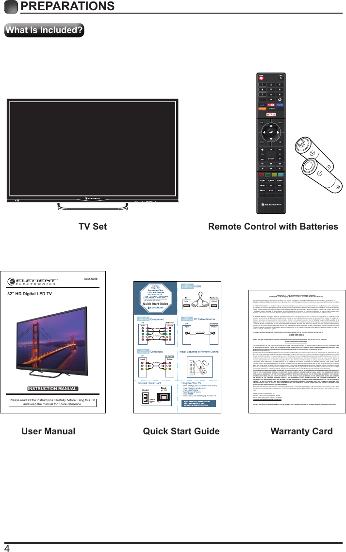 4What is Included?PREPARATIONS TV Set Remote Control with Batteries User Manual  Quick Start Guide Warranty CardELEFJ322SINSTRUCTION MANUALPlease read all the instructions carefully before using this TV,and keep the manual for future reference.32" HD Digital LED TVElement LCD TV&rsquo;s LIMITED WARRANTY TO ORIGINAL CONSUMERLCD TV (CCFL or LED Backlight) &ndash; 42 inches and above Screen Size Models (the &ldquo;Product&rdquo;)  This Product (including any accessories included in the original packaging) as supplied and distributed in new condion, is warranted byElement Electronics Corp. (Element) to the original consumer purchaser against defects in material and workmanship (&ldquo;Warranty&rdquo;) as follows:   1. PARTS AND LABOR: For a period of one (1) year from date of original consumer purchase, if this Product or any funconal part is  determined by Element, or a Element authorized customer service provider, to be defecve, Element will (i) supply, at no charge to the  original consumer, new or rebuilt replacement funconal parts in exchange for defecve funconal parts, and/or (ii) repair or replace the Product, with new or refurbished product of similar or  beer quality, at  Element&rsquo;s opon,at no charge to  the original consumer,  or pay the labor charges to  any Element authorized service provider. Aer the applicable Warranty periods, the consumer must pay for all parts and  labor costs.2. IN-HOME SERVICE: During the Warranty period described above, this Warranty includes &ldquo;in-home&rdquo; service (subject to availability) which  includes  an authorized service  provider repairing the  Product in the  original  consumer&rsquo;s home or  removal  of the Product for repairs at a Element authorized service  provider and returning the Product to the original consumer&rsquo;s home.&ldquo;In-home&rdquo; service is  NOT available in  all areas. In order for a consumer to receive &ldquo;i n-home&rdquo; service, the Product must be accessible to the  Element authorized service provider. If &ldquo;in-home&rdquo;  service i s unavailable, or  the repair cannot be  completed, Element may elect to  (i) request that the  customer transport their product to  an Element authorized service center, with the customer being responsible for any transportaon charges incurred to ship the Product or part(s) to E lement for diagnosis, repair or replacement, or (ii) replace the Product with new or refurbished product of similar or beer quality,all at Element&rsquo;s opon.To obtain Warranty Service and  Troubleshoong informaon, please call the Toll Free Customer Service Line at: 1-888-338-5666Please have your model and serial number available along with your date of purchase. You can also visit us online at:  www.elementelectronics.comTo receive Warranty service, the original consumer purchaser must contact Element for problem determinaon and service procedures.Proof of purchase in the form of a bill of sale or receipted invoice, evidencing that the Product is within the applicable Warranty period(s), MUST  be presented to Element, or an authorized customer service provider,in order to obtain the requested service. Exclusions and Limitaons  This Warranty covers manufacturing defects in materials and workmanship encountered in the normal,non-commercial use of the Product, and does not cover (a) damage or failure caused by or aributable to abuse, misuse, failure to follow instrucons, improper installaon or  mainte-nance, alteraon, accident, or excess voltage or current; (b) improper or incorrectly performed repairs by non-authorized service  facilies; (c) onsite consumer instrucon or adjustments; (d) transportaon, shipping, delivery, insurance, installaon or set-up costs; (e) costs of product removal,  transportaon or reinstallaon costs; (f) ordinary wear and tear, cosmec damage or damage due  to acts of nature, accident;  (g) commercial use of the Product; (h) modiﬁcaon of, or to any part of the Product. In addion, this Warranty does not cover  images &ldquo;burnt&rdquo; into the screen. This Warranty applies to the original consumer only and does not cover products sold AS IS or WITH ALL  FAULTS, or consum-ables (e.g., fuses, baeries, bulbs etc.), and the Warranty is invalid if the factory-applied serial number has been altered or removed from the Product. This Warranty is valid only in the United States and Canada, and only applies to products purchased and serviced in the United States and Canada. All replaced parts and products, and products on which a refund is made, become the property of the Warrantor. NO WARRANTIES, WHETHER EXPRESS OR IMPLIED, INCLUDING, BUT NOT LIMITED TO, ANY IMPLIED WARRANTIES OF MERCHANTABILITY OR FITNESS  FOR A  PARTICULAR PURPOSE, OTHER  THAN THOSE  EXPRESSLY  DESCRIBED ABOVE  SHALL APPLY. THE  WARRANTOR FURTHER DISCLAIMS ALL  WARRANTIES AFTER THE EXPRESS WARRANTY  PERIOD  STATED ABOVE.  NO OTHER EXPRESS  WARRANTY OR GUARANTY GIVEN BY ANY PERSON, FIRM OR ENTITY WITH RESPECT TO THE PRODUCT SHALL BE BINDING ON THE WARRANTOR. REPAIR, REPLACEMENT, OR  REFUND  OF  THE  ORIGINAL  PURCHASE  PRICE AT  THE  WARRANTOR&rsquo;S  SOLE  DISCRETION  ARE  THE  EXCLUSIVE  REMEDIES  OF THE CONSUMER. THE WARRANTOR SHALL NOT BE LIABLE FOR ANY INCIDENTAL OR CONSEQUENTIAL DAMAGES CAUSED BY THE USE, MISUSE OR INABILITY TO USE THE PRODUCT. NOT WITH STANDING THE FOREGOING, CONSUMER&rsquo;S RECOVERY SHALL NOT EXCEED THE PURCHASE PRICE OF THE  PRODUCT SOLD BY  Element. THIS WARRANTY  SHALL NOT EXTEND TO ANYONE OTHER THAN THE  ORIGINAL CONSUMER WHO PURCHASED THE PRODUCT AND IS NOT TRANSFERABLE.Some states do not allow the exclusion or limitaon of incidental or consequenal damages, or allow limitaons on warranes, so the above limitaons or exclusions may not apply to you. This Warranty gives you speciﬁc rights, and you may have other rights, which vary from state to state.Please send all correspondence to:Element Electronics Corp. Customer Service15930 Valley Blvd., City of Industry, CA 91744  customerservice@elementelectronics.comDO NOT SHIP PRODUCT TO THIS ADDRESS. PLEASE CONTACT THE CUSTOMER SERVICE TO CONFIRM SHIPPING ADDRESSES FOR SERVICE.      