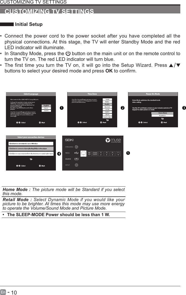       10En   -   CUSTOMIZING TV SETTINGS Initial Setup&bull; Connect the power cord to the power socket after you have completed all the physical connections. At this stage, the TV will enter Standby Mode and the red LED indicator will illuminate. &bull; In Standby Mode, press the   button on the main unit or on the remote control to turn the TV on. The red LED indicator will turn blue.&bull; The first time you turn the TV on, it will go into the Setup Wizard. Press   buttons to select your desired mode and press OKtoconrm.CUSTOMIZING TV SETTINGSHome Mode : The picture mode will be Standard if you select this mode.Retail Mode : Select Dynamic Mode if you would like your picture to be brighter. At times this mode may use more energy to operate the Volume/Sound Mode and Picture Mode. &bull; The SLEEP-MODE Power should be less than 1 W.5