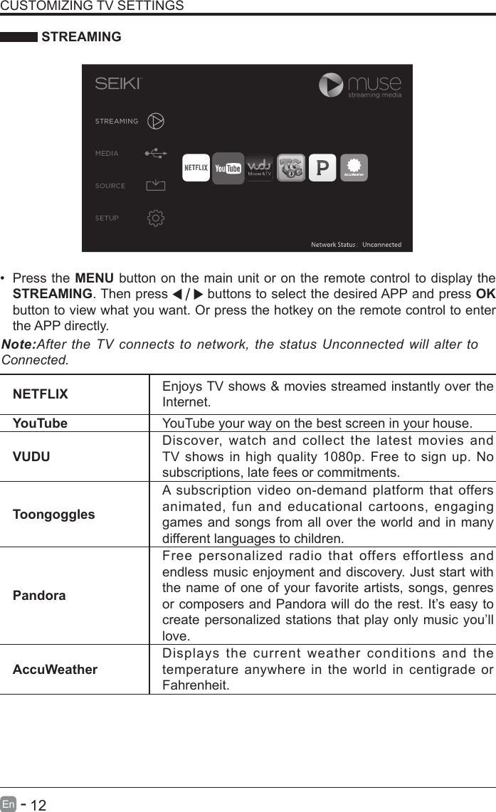       12En   -    STREAMINGNETFLIX Enjoys TV shows &amp; movies streamed instantly over the Internet.YouTube YouTube your way on the best screen in your house.VUDUDiscover, watch and collect the latest movies and TV shows in high quality 1080p. Free to sign up. No subscriptions, late fees or commitments. ToongogglesA subscription video on-demand platform that offers animated, fun and educational cartoons, engaging games and songs from all over the world and in many different languages to children.PandoraFree personalized radio that offers effortless and endless music enjoyment and discovery. Just start with the name of one of your favorite artists, songs, genres or composers and Pandora will do the rest. It&rsquo;s easy to create personalized stations that play only music you&rsquo;ll love.AccuWeatherDisplays the current weather conditions and the temperature anywhere in the world in centigrade or Fahrenheit.CUSTOMIZING TV SETTINGS&bull; Press the MENU button on the main unit or on the remote control to display the STREAMING. Then press   buttons to select the desired APP and press OK button to view what you want. Or press the hotkey on the remote control to enter the APP directly.Note:After the TV connects to network, the status Unconnected will alter to Connected.