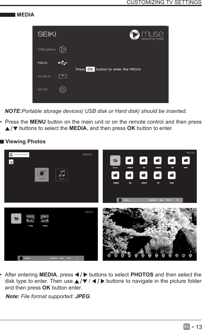       13En   -   &bull; After entering MEDIA, press   buttons to select PHOTOS and then select the disk type to enter. Then use   /   buttons to navigate in the picture folder and then press OK button enter.CUSTOMIZING TV SETTINGS MEDIANOTE:Portable storage devices( USB disk or Hard disk) should be inserted.&bull; Press the MENU button on the main unit or on the remote control and then press  buttons to select the MEDIA, and then press OK button to enter. Viewing PhotosNote: File format supported: JPEG. Return WMAW MV WMEW MB WMCWMDW MN WMTW MY WMUDevice : 1                                                           Directories:10         Files:0          Total:10                 1/1MEDIAMUSICPHOTOSDevice Found: 1
