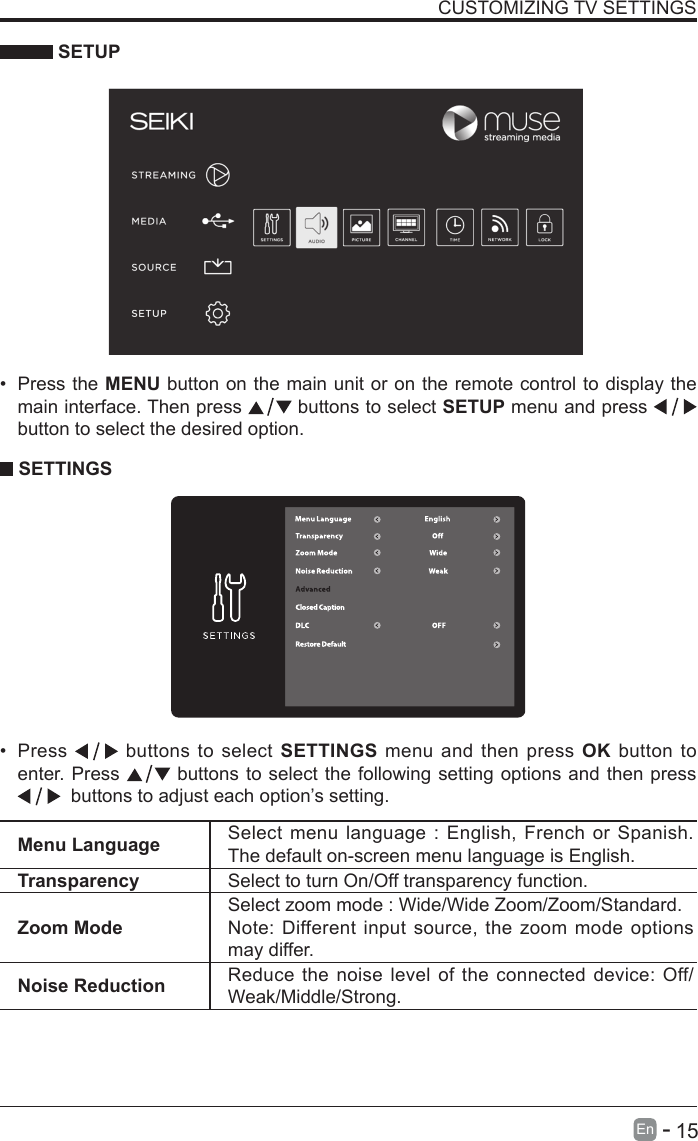       15En   -    SETUPCUSTOMIZING TV SETTINGS&bull; Press the MENU button on the main unit or on the remote control to display the main interface. Then press   buttons to select SETUP menu and press    button to select the desired option.  SETTINGS&bull; Press   buttons to select SETTINGS menu and then press OK button to enter. Press   buttons to select the following setting options and then press   buttons to adjust each option&rsquo;s setting. Menu Language Select menu language : English, French or Spanish. The default on-screen menu language is English.Transparency Select to turn On/Off transparency function.Zoom ModeSelect zoom mode : Wide/Wide Zoom/Zoom/Standard.Note: Different input source, the zoom mode options may differ.Noise Reduction Reduce the noise level of the connected device: Off/Weak/Middle/Strong.