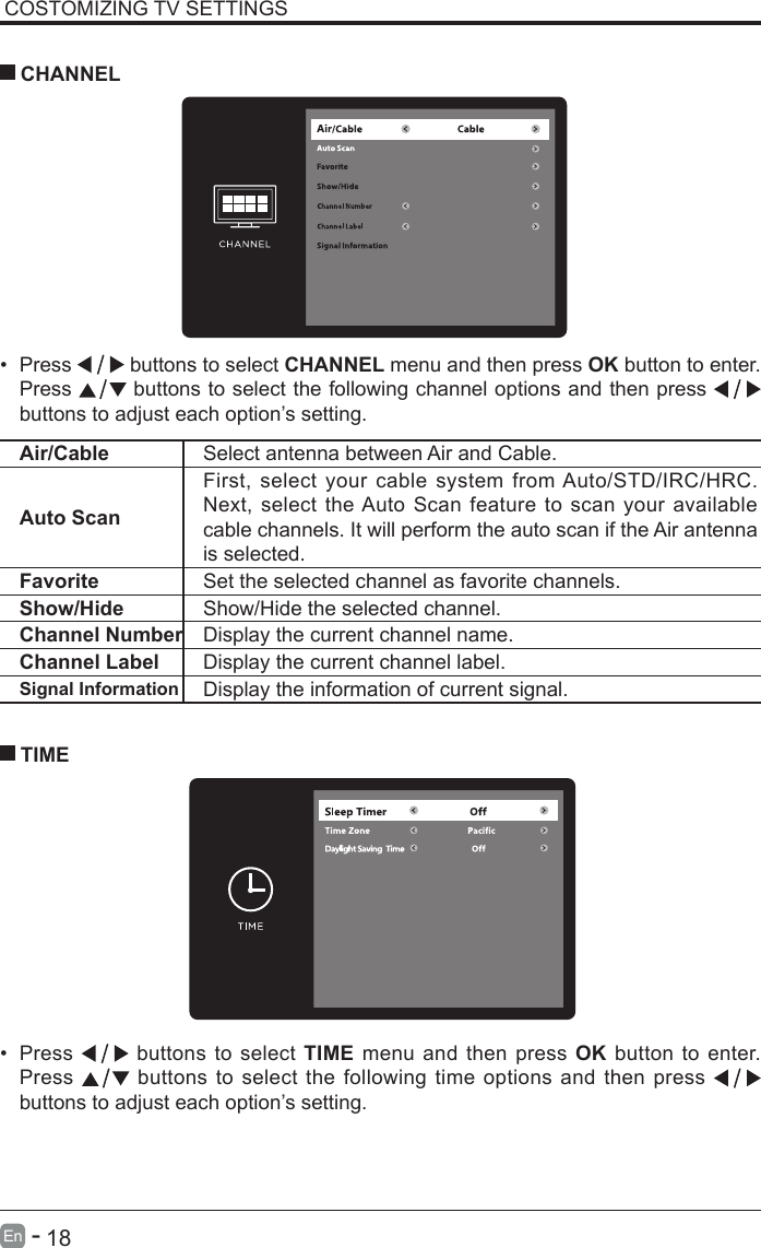       18En   -   COSTOMIZING TV SETTINGS&bull; Press   buttons to select CHANNEL menu and then press OK button to enter. Press   buttons to select the following channel options and then press    buttons to adjust each option&rsquo;s setting.  CHANNELAir/Cable Select antenna between Air and Cable. Auto ScanFirst, select your cable system from Auto/STD/IRC/HRC. Next, select the Auto Scan feature to scan your available cable channels. It will perform the auto scan if the Air antenna is selected.Favorite Set the selected channel as favorite channels.Show/Hide Show/Hide the selected channel.Channel Number Display the current channel name.Channel Label Display the current channel label.Signal Information Display the information of current signal.&bull; Press   buttons to select TIME menu and then press OK button to enter. Press   buttons to select the following time options and then press buttons to adjust each option&rsquo;s setting.      TIME
