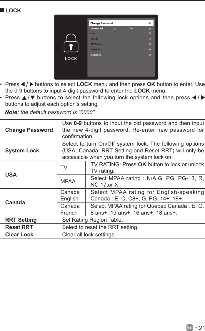       21En   -   &bull; Press   buttons to select LOCK menu and then press OK button to enter. Use the 0-9 buttons to input 4-digit password to enter the LOCK menu.&bull; Press   buttons to select the following lock options and then press buttons to adjust each option&rsquo;s setting. LOCKNote: the default password is &ldquo;0000&rdquo;. Change PasswordUse 0-9 buttons to input the old password and then input the new 4-digit password. Re-enter new password for conrmation.System LockSelect to turn On/Off system lock. The following options (USA,Canada,RRTSettingandResetRRT)willonlybeaccessible when you turn the system lock on.USATV TV RATING: Press OK button to lock or unlock TV rating.MPAA Select MPAA rating : N/A,G, PG, PG-13, R, NC-17,or X.CanadaCanada EnglishSelect MPAA rating for English-speaking Canada : E, C, C8+, G, PG, 14+, 18+.Canada FrenchSelect MPAA rating for Quebec Canada : E, G, 8 ans+, 13 ans+, 16 ans+, 18 ans+.RRT Setting Set Rating Region Table.Reset RRT Select to reset the RRT setting.Clear Lock Clear all lock settings. 