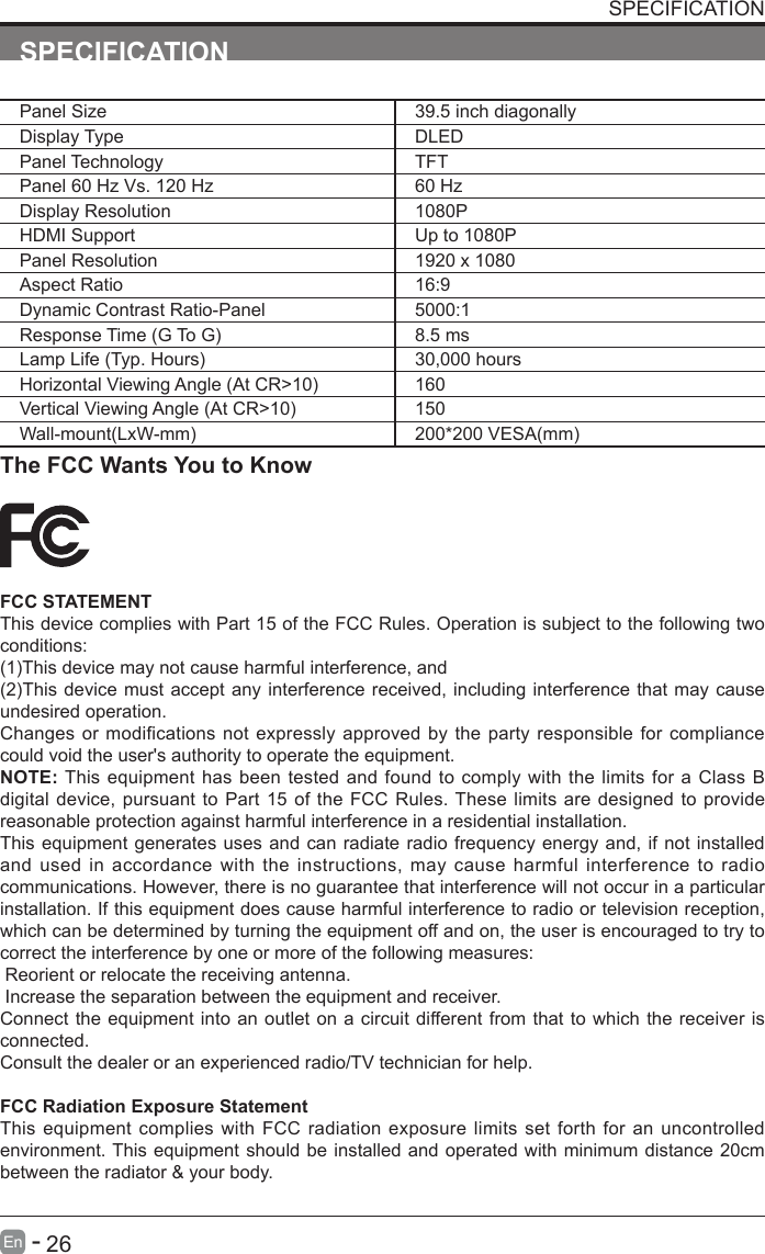       26En   -   SPECIFICATIONPanel Size 39.5 inch diagonally Display Type DLEDPanel Technology  TFTPanel 60 Hz Vs. 120 Hz 60 HzDisplay Resolution  1080PHDMI Support Up to 1080PPanel Resolution  1920 x 1080Aspect Ratio 16:9Dynamic Contrast Ratio-Panel 5000:1ResponseTime(GToG) 8.5 msLampLife(Typ.Hours) 30,000 hoursHorizontalViewingAngle(AtCR>10) 160VerticalViewingAngle(AtCR>10) 150Wall-mount(LxW-mm) 200*200VESA(mm)The FCC Wants You to KnowFCC STATEMENTThis device complies with Part 15 of the FCC Rules. Operation is subject to the following two conditions:(1)Thisdevicemaynotcauseharmfulinterference,and(2)Thisdevice mustacceptanyinterferencereceived,includinginterferencethatmaycauseundesired operation. Changes or modifications not expressly approved by the party responsible for compliance could void the user's authority to operate the equipment.NOTE: This equipment has been tested and found to comply with the limits for a Class B digital device, pursuant to Part 15 of the FCC Rules. These limits are designed to provide reasonable protection against harmful interference in a residential installation.This equipment generates uses and can radiate radio frequency energy and, if not installed and used in accordance with the instructions, may cause harmful interference to radio communications. However, there is no guarantee that interference will not occur in a particular installation. If this equipment does cause harmful interference to radio or television reception, which can be determined by turning the equipment off and on, the user is encouraged to try to correct the interference by one or more of the following measures: Reorient or relocate the receiving antenna. Increase the separation between the equipment and receiver.Connect the equipment into an outlet on a circuit different from that to which the receiver is connected.Consult the dealer or an experienced radio/TV technician for help.FCC Radiation Exposure StatementThis equipment complies with FCC radiation exposure limits set forth for an uncontrolled environment. This equipment should be installed and operated with minimum distance 20cm between the radiator &amp; your body.SPECIFICATION