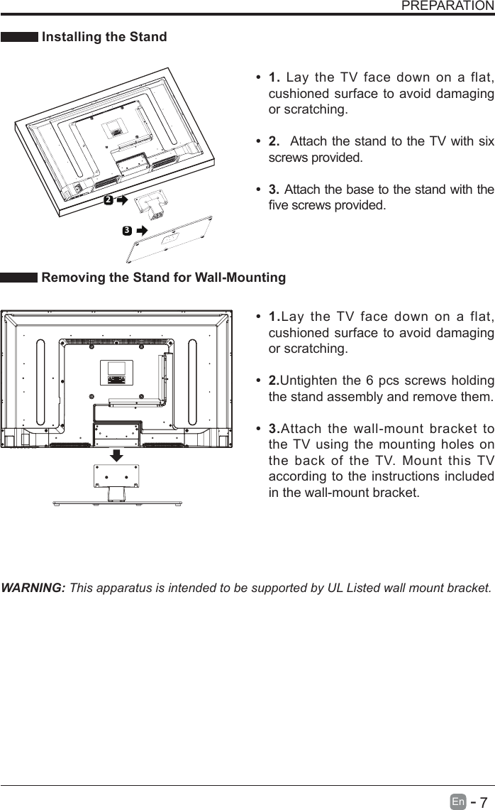       7En   -   PREPARATION Installing the StandWARNING: This apparatus is intended to be supported by UL Listed wall mount bracket.&bull; 1.Lay the TV face down on a flat, cushioned surface to avoid damaging or scratching.&bull; 2.Untighten the 6 pcs screws holding the stand assembly and remove them.    &bull; 3.Attach the wall-mount bracket to the TV using the mounting holes on the back of the TV. Mount this TV according to the instructions included in the wall-mount bracket.  Removing the Stand for Wall-Mounting&bull; 1. Lay the TV face down on a flat, cushioned surface to avoid damaging or scratching.     &bull; 2. Attach the stand to the TV with six screws provided. &bull; 3.Attach the base to the stand with the vescrewsprovided.32
