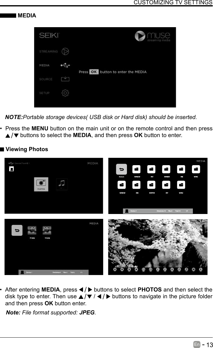       13En   -   &bull; After entering MEDIA, press   buttons to select PHOTOS and then select the disk type to enter. Then use   /   buttons to navigate in the picture folder and then press OK button enter.CUSTOMIZING TV SETTINGS MEDIANOTE:Portable storage devices( USB disk or Hard disk) should be inserted.&bull; Press the MENU button on the main unit or on the remote control and then press  buttons to select the MEDIA, and then press OK button to enter. Viewing PhotosNote: File format supported: JPEG. Return WMAW MV WMEW MB WMCWMDW MN WMTW MY WMUDevice : 1                                                           Directories:10         Files:0          Total:10                 1/1
