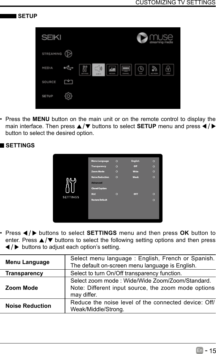       15En   -    SETUPCUSTOMIZING TV SETTINGS&bull; Press the MENU button on the main unit or on the remote control to display the main interface. Then press   buttons to select SETUP menu and press    button to select the desired option.  SETTINGS&bull; Press   buttons to select SETTINGS menu and then press OK button to enter. Press   buttons to select the following setting options and then press   buttons to adjust each option&rsquo;s setting. Menu Language Select menu language : English, French or Spanish. The default on-screen menu language is English.Transparency Select to turn On/Off transparency function.Zoom ModeSelect zoom mode : Wide/Wide Zoom/Zoom/Standard.Note: Different input source, the zoom mode options may differ.Noise Reduction Reduce the noise level of the connected device: Off/Weak/Middle/Strong.