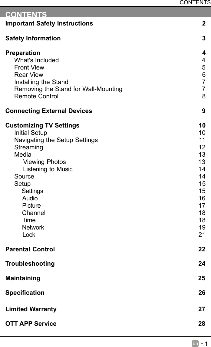       1En   -   CONTENTSImportant Safety Instructions                                                         2Safety Information                                                                            3Preparation                                                                                            4What's Included                                                                                 4Front View                                                            5Rear View                                                                                     6Installing the Stand                                                                  7Removing the Stand for Wall-Mounting                                            7Remote Control                                                                              8Connecting External Devices                                                  9Customizing TV Settings                                                            10Initial Setup                                                                                      10Navigating the Setup Settings                                                    11Streaming                                                                  12Media                                                                                13    Viewing Photos                                                           13    Listening to Music                                                         14    Source                                                                                   14Setup                                                                               15     Settings                                                                                15    Audio                                                                                16    Picture                                                                                17    Channel                                                                               18    Time                                                                                18    Network                                                                                19    Lock                                                                                21 Parental Control                                                               22Troubleshooting                                                                   24Maintaining                                                                                          25Specication26Limited Warranty                                                                              27OTT APP Service                                                                              28CONTENTS