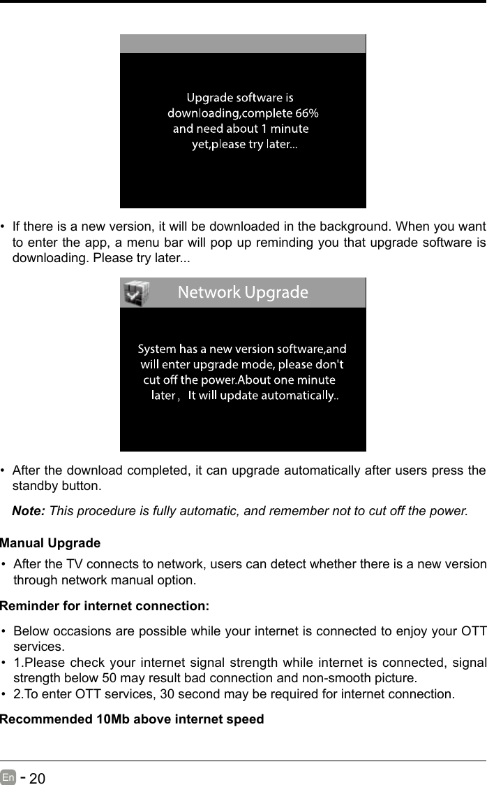       20En   -   &bull; If there is a new version, it will be downloaded in the background. When you want to enter the app, a menu bar will pop up reminding you that upgrade software is downloading. Please try later...&bull; After the download completed, it can upgrade automatically after users press the standby button.Note: This procedure is fully automatic, and remember not to cut off the power. Manual Upgrade&bull; After the TV connects to network, users can detect whether there is a new version through network manual option.  &bull; Below occasions are possible while your internet is connected to enjoy your OTT services.&bull; 1.Please check your internet signal strength while internet is connected, signal strength below 50 may result bad connection and non-smooth picture.&bull; 2.To enter OTT services, 30 second may be required for internet connection.Reminder for internet connection:Recommended 10Mb above internet speed