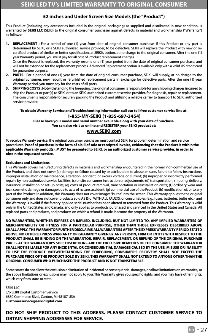       27En   -   52 inches and Under Screen Size Models (the &ldquo;Product&rdquo;) This Product (including any accessories included in the original packaging) as supplied and distributed in new condition, is warranted by SEIKI LLC (SEIKI) to the original consumer purchaser against defects in material and workmanship (&ldquo;Warranty&rdquo;) as follows:1.  REPLACEMENT  : For a period of one (1) year from date of original consumer purchase, if this Product or any part is determined by SEIKI, or a SEIKI authorized service provider, to be defective, SEIKI will replace the Product with new or re-certied product of similar or better specication, at SEIKI&rsquo;s option, at no charge to the original consumer. After the one (1) year Warranty period, you must pay for all cost of Product replacement charges. Once the Product is replaced, the warranty resume one (1) year period from the date of original consumer purchase; and will not be extended for the replacement process. Advanced Replacement option is available only with a valid US credit card for guarantee purpose.2.  PARTS : For a period of one (1) year from the date of original consumer purchase, SEIKI will supply, at no charge to the original consumer, new, rebuilt or refurbished replacement parts in exchange for defective parts. After the one (1) year Warranty period, you must pay for the costs of all parts. 3.  SHIPPING COSTS : Notwithstanding the foregoing, the original consumer is responsible for any shipping charges incurred to ship the Product or part(s) to SEIKI or to an SEIKI authorized customer service provider, for diagnosis, repair or replacement.  The consumer is responsible for securely packing the Product and utilizing a reliable carrier to transport to SEIKI authorized service provider.  To obtain Warranty Service and Troubleshooting information call our toll free customer service line at:1‐855‐MY‐SEIKI (1‐855‐697‐3454) Please have your model and serial number available along with your date of purchase.You can also visit us online and REGISTER your SEIKI product at: www.SEIKI.com To receive Warranty service, the original consumer purchaser must contact SEIKI for problem determination and service procedures. Proof of purchase in the form of a bill of sale or receipted invoice, evidencing that the Product is within the applicable Warranty period(s), MUST be presented to SEIKI, or an authorized customer service provider, in order to obtain the requested service. Exclusions and Limitations This Warranty covers manufacturing defects in materials and workmanship encountered in the normal, non‐commercial use of the Product, and does not cover (a) damage or failure caused by or attributable to abuse, misuse, failure to follow instructions, improper installation or maintenance, alteration, accident, or excess voltage or current; (b) improper or incorrectly performed repairs by non-authorized service facilities; (c) onsite consumer instruction or adjustments; (d) transportation, shipping, delivery, insurance, installation or set‐up costs; (e) costs of product removal, transportation or reinstallation costs; (f) ordinary wear and tear, cosmetic damage or damage due to acts of nature, accident; (g) commercial use of the Product; (h) modication of, or to any part of the Product. In addition, this Warranty does not cover images &ldquo;burnt&rdquo; into the screen. This Warranty applies to the original consumer only and does not cover products sold AS IS or WITH ALL FAULTS, or consumables (e.g., fuses, batteries, bulbs etc.), and the Warranty is invalid if the factory-applied serial number has been altered or removed from the Product. This Warranty is valid only in the United States and Canada, and only applies to products purchased and serviced in the United States and Canada. All replaced parts and products, and products on which a refund is made, become the property of the Warrantor.  NO WARRANTIES, WHETHER EXPRESS OR IMPLIED, INCLUDING, BUT NOT LIMITED TO, ANY IMPLIED WARRANTIES OF MERCHANTABILITY OR FITNESS FOR A PARTICULAR PURPOSE, OTHER THAN THOSE EXPRESSLY DESCRIBED ABOVE SHALL APPLY. THE WARRANTOR FURTHER DISCLAIMS ALL WARRANTIES AFTER THE EXPRESS WARRANTY PERIOD STATED ABOVE. NO OTHER EXPRESS WARRANTY OR GUARANTY GIVEN BY ANY PERSON, FIRM OR ENTITY WITH RESPECT TO THE PRODUCT SHALL BE BINDING ON THE WARRANTOR. REPAIR, REPLACEMENT, OR REFUND OF THE ORIGINAL PURCHASE PRICE ‐ AT THE WARRANTOR&rsquo;S SOLE DISCRETION ‐ ARE THE EXCLUSIVE REMEDIES OF THE CONSUMER. THE WARRANTOR SHALL NOT BE LIABLE FOR ANY INCIDENTAL OR CONSEQUENTIAL DAMAGES CAUSED BY THE USE, MISUSE OR INABILITY TO USE THE PRODUCT. NOTWITHSTANDING THE FOREGOING, CONSUMER&rsquo;S RECOVERY SHALL NOT EXCEED THE PURCHASE PRICE OF THE PRODUCT SOLD BY SEIKI. THIS WARRANTY SHALL NOT EXTEND TO ANYONE OTHER THAN THE ORIGINAL CONSUMER WHO PURCHASED THE PRODUCT AND IS NOT TRANSFERABLE.  Some states do not allow the exclusion or limitation of incidental or consequential damages, or allow limitations on warranties, so the above limitations or exclusions may not apply to you. This Warranty gives you specic rights, and you may have other rights, which vary from state to state. SEIKI LLCc/o SEIKI Digital Customer Service6880 Commerce Blvd., Canton, MI 48187 USAcustomerservice@seikidigital.comDO NOT SHIP PRODUCT TO THIS ADDRESS. PLEASE CONTACT CUSTOMER SERVICE TO OBTAIN SHIPPING ADDRESSES FOR SERVICE.SEIKI LED TV&rsquo;s LIMITED WARRANTY TO ORIGINAL CONSUMER