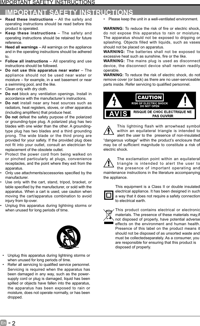       2En   -   IMPORTANT SAFETY INSTRUCTIONS• Read these instructions – All the safety and operating instructions should be read before this product is operated. • Keep these instructions – The safety and operating instructions should be retained for future reference. • Heed all warnings – All warnings on the appliance and in the operating instructions should be adhered to. • Follow all instructions – All operating and use instructions should be followed. • Do not use this apparatus near water – The appliance should not be used near water or moisture – for example, in a wet basement or near a swimming pool, and the like.• Clean only with dry cloth.• Do not block any ventilation openings. Install in accordance with the manufacturer’s instructions.• Do not install near any heat sources such as radiators, heat registers, stoves, or other apparatus (includingampliers)thatproduceheat.• Do not defeat the safety purpose of the polarized or grounding-type plug. A polarized plug has two blades with one wider than the other. A grounding-type plug has two blades and a third grounding prong. The wide blade or the third prong are provided for your safety. If the provided plug does not fit into your outlet, consult an electrician for replacement of the obsolete outlet.• Protect the power cord from being walked on or pinched particularly at plugs, convenience receptacles, and the point where they exit from the apparatus.• Onlyuseattachments/accessoriesspeciedbythemanufacturer.• Use only with the cart, stand, tripod, bracket, or tablespeciedbythemanufacturer,orsoldwiththeapparatus. When a cart is used, use caution when moving the cart/apparatus combination to avoid injury from tip-over. • Unplug this apparatus during lightning storms or when unused for long periods of time.IMPORTANT SAFETY INSTRUCTIONS• Unplug this apparatus during lightning storms or when unused for long periods of time.• Referallservicingtoqualiedservicepersonnel.Servicing is required when the apparatus has been damaged in any way, such as the power-supply cord or plug is damaged, liquid has been spilled or objects have fallen into the apparatus, the apparatus has been exposed to rain or moisture, does not operate normally, or has been dropped.• Please keep the unit in a well-ventilated environment.WARNING:To reducethe riskof reor electricshock,do not expose this apparatus to rain or moisture. The apparatus should not be exposed to dripping or splashing. Objects filled with liquids, such as vases should not be placed on apparatus. WARNING: The batteries shall not be exposed to excessiveheatsuchassunshine,reorthelike.WARNING:  The mains plug is used as disconnect device, the disconnect device shall remain readily operable.WARNING: To reduce the risk of electric shock, do not removecover(orback)astherearenouser-serviceablepartsinside.Referservicingtoqualiedpersonnel.This lightning flash with arrowhead symbol within an equilateral triangle is intended to alert the user to the  presence of non-insulated “dangerous voltage” within the product’s enclosure that may be of sufficient magnitude to constitute a risk of electric shock.The exclamation point within an equilateral triangle is intended to alert the user to the presence of important operating and maintenance instructions in the literature accompanying the appliance. This equipment is a Class II or double insulated electrical appliance. It has been designed in such a way that it does not require a safety connection to electrical earth.This product contains electrical or electronic materials. The presence of these materials may,if not disposed of properly, have potential adverse effects on the environment and human health. Presence of this label on the product means it should not be disposed of as unsorted waste andmust be collectedseparately. As a consumer, youare responsible for ensuring that this product isdisposed of properly.