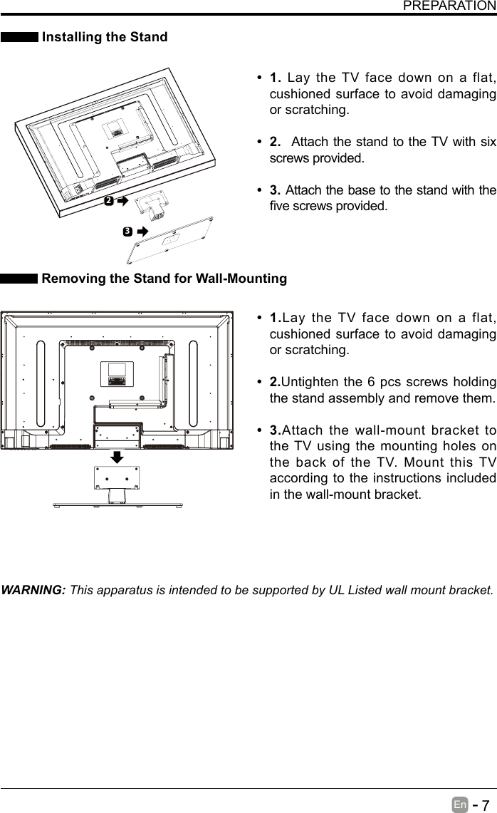       7En   -   PREPARATION Installing the StandWARNING: This apparatus is intended to be supported by UL Listed wall mount bracket.&bull; 1.Lay the TV face down on a flat, cushioned surface to avoid damaging or scratching.&bull; 2.Untighten the 6 pcs screws holding the stand assembly and remove them.    &bull; 3.Attach the wall-mount bracket to the TV using the mounting holes on the back of the TV. Mount this TV according to the instructions included in the wall-mount bracket.  Removing the Stand for Wall-Mounting&bull; 1. Lay the TV face down on a flat, cushioned surface to avoid damaging or scratching.     &bull; 2. Attach the stand to the TV with six screws provided. &bull; 3.Attach the base to the stand with the vescrewsprovided.32