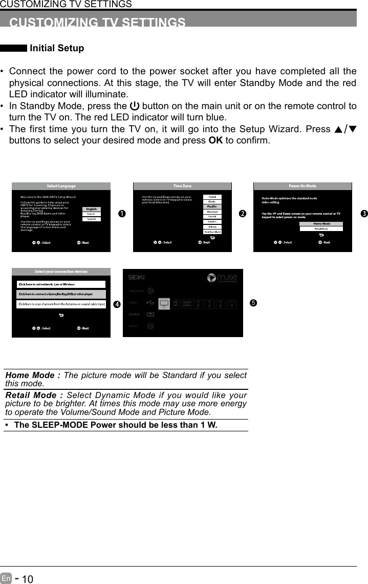       10En   -   CUSTOMIZING TV SETTINGS Initial Setup&bull; Connect the power cord to the power socket after you have completed all the physical connections. At this stage, the TV will enter Standby Mode and the red LED indicator will illuminate. &bull; In Standby Mode, press the   button on the main unit or on the remote control to turn the TV on. The red LED indicator will turn blue.&bull; The first time you turn the TV on, it will go into the Setup Wizard. Press   buttons to select your desired mode and press OKtoconrm.CUSTOMIZING TV SETTINGSHome Mode : The picture mode will be Standard if you select this mode.Retail Mode : Select Dynamic Mode if you would like your picture to be brighter. At times this mode may use more energy to operate the Volume/Sound Mode and Picture Mode. &bull; The SLEEP-MODE Power should be less than 1 W.5