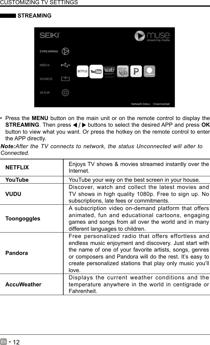       12En   -    STREAMINGNETFLIX Enjoys TV shows &amp; movies streamed instantly over the Internet.YouTube YouTube your way on the best screen in your house.VUDUDiscover, watch and collect the latest movies and TV shows in high quality 1080p. Free to sign up. No subscriptions, late fees or commitments. ToongogglesA subscription video on-demand platform that offers animated, fun and educational cartoons, engaging games and songs from all over the world and in many different languages to children.PandoraFree personalized radio that offers effortless and endless music enjoyment and discovery. Just start with the name of one of your favorite artists, songs, genres or composers and Pandora will do the rest. It&rsquo;s easy to create personalized stations that play only music you&rsquo;ll love.AccuWeatherDisplays the current weather conditions and the temperature anywhere in the world in centigrade or Fahrenheit.CUSTOMIZING TV SETTINGS&bull; Press the MENU button on the main unit or on the remote control to display the STREAMING. Then press   buttons to select the desired APP and press OK button to view what you want. Or press the hotkey on the remote control to enter the APP directly.Note:After the TV connects to network, the status Unconnected will alter to Connected.