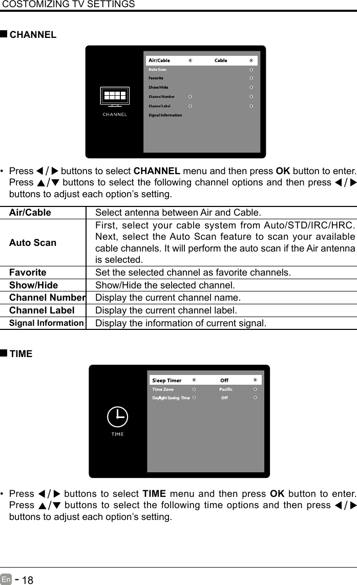       18En   -   COSTOMIZING TV SETTINGS&bull; Press   buttons to select CHANNEL menu and then press OK button to enter. Press   buttons to select the following channel options and then press    buttons to adjust each option&rsquo;s setting.  CHANNELAir/Cable Select antenna between Air and Cable. Auto ScanFirst, select your cable system from Auto/STD/IRC/HRC. Next, select the Auto Scan feature to scan your available cable channels. It will perform the auto scan if the Air antenna is selected.Favorite Set the selected channel as favorite channels.Show/Hide Show/Hide the selected channel.Channel Number Display the current channel name.Channel Label Display the current channel label.Signal Information Display the information of current signal.&bull; Press   buttons to select TIME menu and then press OK button to enter. Press   buttons to select the following time options and then press buttons to adjust each option&rsquo;s setting.      TIME