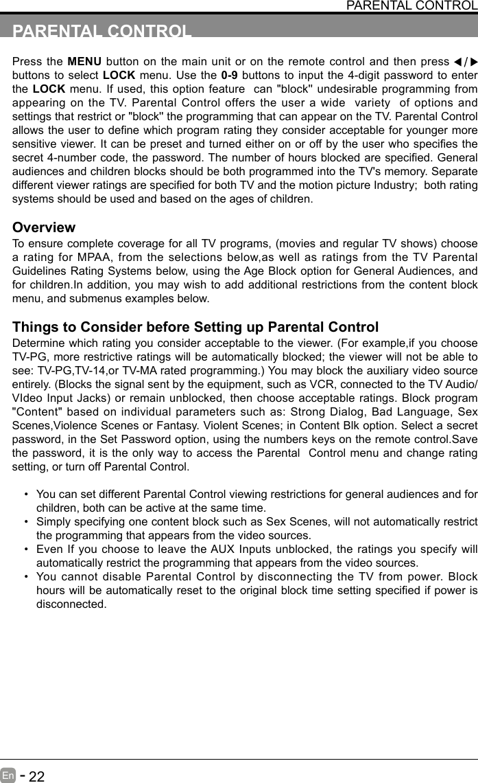       22En   -   PARENTAL CONTROLPress the MENU button on the main unit or on the remote control and then press   buttons to select LOCK menu. Use the 0-9 buttons to input the 4-digit password to enter the LOCK menu. If used, this option feature  can "block'' undesirable programming from appearing on the TV. Parental Control offers the user a wide  variety  of options and settings that restrict or "block'' the programming that can appear on the TV. Parental Control allowstheusertodenewhichprogramratingtheyconsideracceptableforyoungermoresensitiveviewer.Itcanbepresetandturnedeitheronoroffbytheuserwhospeciesthesecret4-numbercode,thepassword.Thenumberofhoursblockedarespecied.Generalaudiences and children blocks should be both programmed into the TV's memory. Separate differentviewerratingsarespeciedforbothTVandthemotionpictureIndustry;bothratingsystems should be used and based on the ages of children.OverviewToensurecompletecoverageforallTVprograms,(moviesandregularTVshows)choosea rating for MPAA, from the selections below,as well as ratings from the TV Parental Guidelines Rating Systems below, using the Age Block option for General Audiences, and for children.In addition, you may wish to add additional restrictions from the content block menu, and submenus examples below.Things to Consider before Setting up Parental ControlDetermine which rating you consider acceptable to the viewer. (For example,if you choose TV-PG, more restrictive ratings will be automatically blocked; the viewer will not be able to see:TV-PG,TV-14,orTV-MAratedprogramming.)Youmayblocktheauxiliaryvideosourceentirely. (Blocks the signal sent by the equipment, such as VCR, connected to the TV Audio/VIdeoInputJacks)orremainunblocked,thenchooseacceptableratings.Blockprogram"Content" based on individual parameters such as: Strong Dialog, Bad Language, Sex Scenes,Violence Scenes or Fantasy. Violent Scenes; in Content Blk option. Select a secret password, in the Set Password option, using the numbers keys on the remote control.Save the password, it is the only way to access the Parental  Control menu and change rating setting, or turn off Parental Control.&bull; You can set different Parental Control viewing restrictions for general audiences and for children, both can be active at the same time.&bull; Simply specifying one content block such as Sex Scenes, will not automatically restrict the programming that appears from the video sources.&bull; Even If you choose to leave the AUX Inputs unblocked, the ratings you specify will automatically restrict the programming that appears from the video sources.&bull; You cannot disable Parental Control by disconnecting the TV from power. Block hourswillbeautomaticallyresettotheoriginalblocktimesettingspeciedifpowerisdisconnected.PARENTAL CONTROL PARENTAL CONTROL