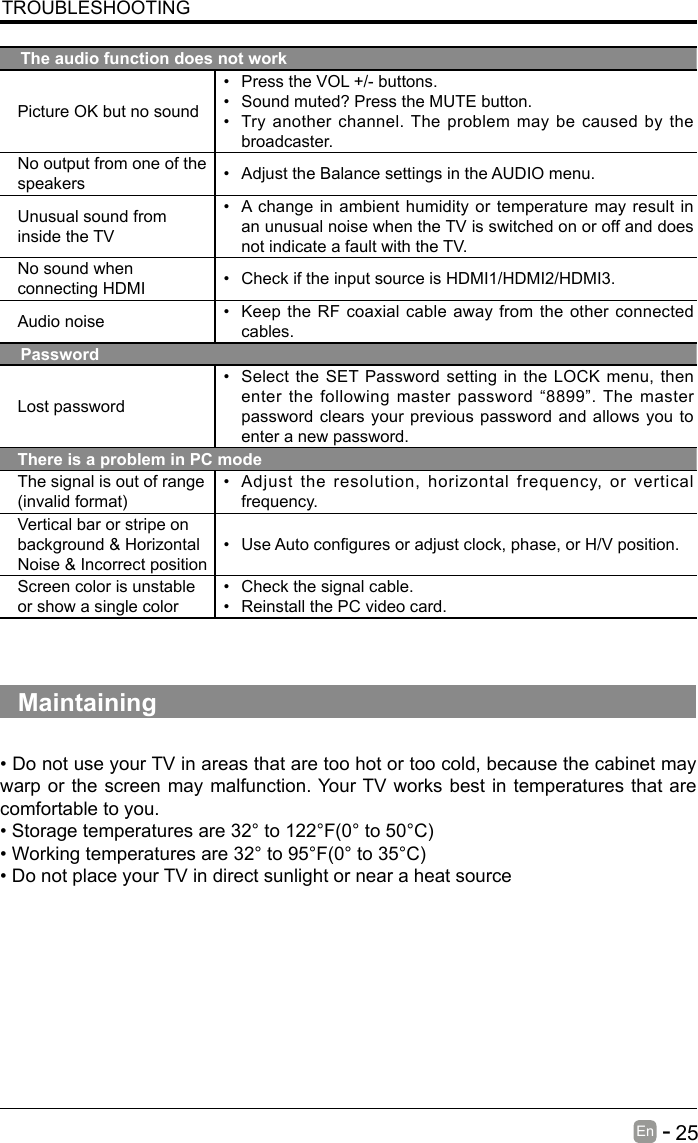       25En   -   TROUBLESHOOTINGThe audio function does not workPicture OK but no sound&bull; Press the VOL +/- buttons.&bull; Sound muted? Press the MUTE button.&bull; Try another channel. The problem may be caused by the broadcaster.No output from one of the speakers &bull; Adjust the Balance settings in the AUDIO menu.Unusual sound from inside the TV&bull; A change in ambient humidity or temperature may result in an unusual noise when the TV is switched on or off and does not indicate a fault with the TV. No sound when connecting HDMI &bull; Check if the input source is HDMI1/HDMI2/HDMI3.Audio noise &bull; Keep the RF coaxial cable away from the other connected cables.PasswordLost password&bull; Select the SET Password setting in the LOCK menu, then enter the following master password &ldquo;8899&rdquo;. The master password clears your previous password and allows you to enter a new password.There is a problem in PC modeThe signal is out of range (invalidformat)&bull; Adjust the resolution, horizontal frequency, or vertical frequency.Vertical bar or stripe on background &amp; Horizontal Noise &amp; Incorrect position&bull; UseAutoconguresoradjustclock,phase,orH/Vposition.Screen color is unstable or show a single color&bull; Check the signal cable.&bull; Reinstall the PC video card.Maintaining&bull;DonotuseyourTVinareasthataretoohotortoocold,becausethecabinetmaywarp or the screen may malfunction. Your TV works best in temperatures that are comfortable to you.&bull;Storagetemperaturesare32&deg;to122&deg;F(0&deg;to50&deg;C)&bull;Workingtemperaturesare32&deg;to95&deg;F(0&deg;to35&deg;C)&bull;DonotplaceyourTVindirectsunlightornearaheatsource