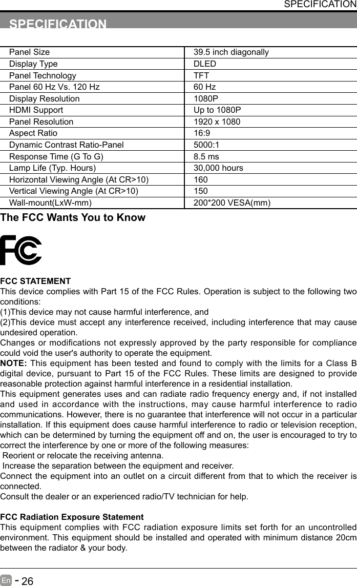       26En   -   SPECIFICATIONPanel Size 39.5 inch diagonally Display Type DLEDPanel Technology  TFTPanel 60 Hz Vs. 120 Hz 60 HzDisplay Resolution  1080PHDMI Support Up to 1080PPanel Resolution  1920 x 1080Aspect Ratio 16:9Dynamic Contrast Ratio-Panel 5000:1ResponseTime(GToG) 8.5 msLampLife(Typ.Hours) 30,000 hoursHorizontalViewingAngle(AtCR>10) 160VerticalViewingAngle(AtCR>10) 150Wall-mount(LxW-mm) 200*200VESA(mm)The FCC Wants You to KnowFCC STATEMENTThis device complies with Part 15 of the FCC Rules. Operation is subject to the following two conditions:(1)Thisdevicemaynotcauseharmfulinterference,and(2)Thisdevice mustacceptanyinterferencereceived,includinginterferencethatmaycauseundesired operation. Changes or modifications not expressly approved by the party responsible for compliance could void the user's authority to operate the equipment.NOTE: This equipment has been tested and found to comply with the limits for a Class B digital device, pursuant to Part 15 of the FCC Rules. These limits are designed to provide reasonable protection against harmful interference in a residential installation.This equipment generates uses and can radiate radio frequency energy and, if not installed and used in accordance with the instructions, may cause harmful interference to radio communications. However, there is no guarantee that interference will not occur in a particular installation. If this equipment does cause harmful interference to radio or television reception, which can be determined by turning the equipment off and on, the user is encouraged to try to correct the interference by one or more of the following measures: Reorient or relocate the receiving antenna. Increase the separation between the equipment and receiver.Connect the equipment into an outlet on a circuit different from that to which the receiver is connected.Consult the dealer or an experienced radio/TV technician for help.FCC Radiation Exposure StatementThis equipment complies with FCC radiation exposure limits set forth for an uncontrolled environment. This equipment should be installed and operated with minimum distance 20cm between the radiator &amp; your body.SPECIFICATION