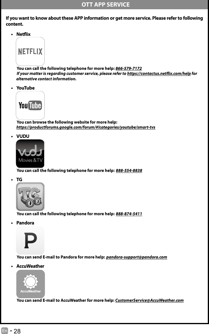       28En   -    If you want to know about these APP information or get more service. Please refer to following content.&bull; Netix          You can call the following telephone for more help: 866-579-7172         If your matter is regarding customer service, please refer to https://contactus.netix.com/help for               alternative contact information.&bull; YouTube          You can browse the following website for more help:         https://productforums.google.com/forum/#!categories/youtube/smart-tvs&bull; VUDU          You can call the following telephone for more help: 888-554-8838&bull; TG          You can call the following telephone for more help: 888-874-5411&bull; Pandora          You can send E-mail to Pandora for more help: pandora-support@pandora.com&bull; AccuWeather          You can send E-mail to AccuWeather for more help: CustomerService@AccuWeather.com  OTT APP SERVICE