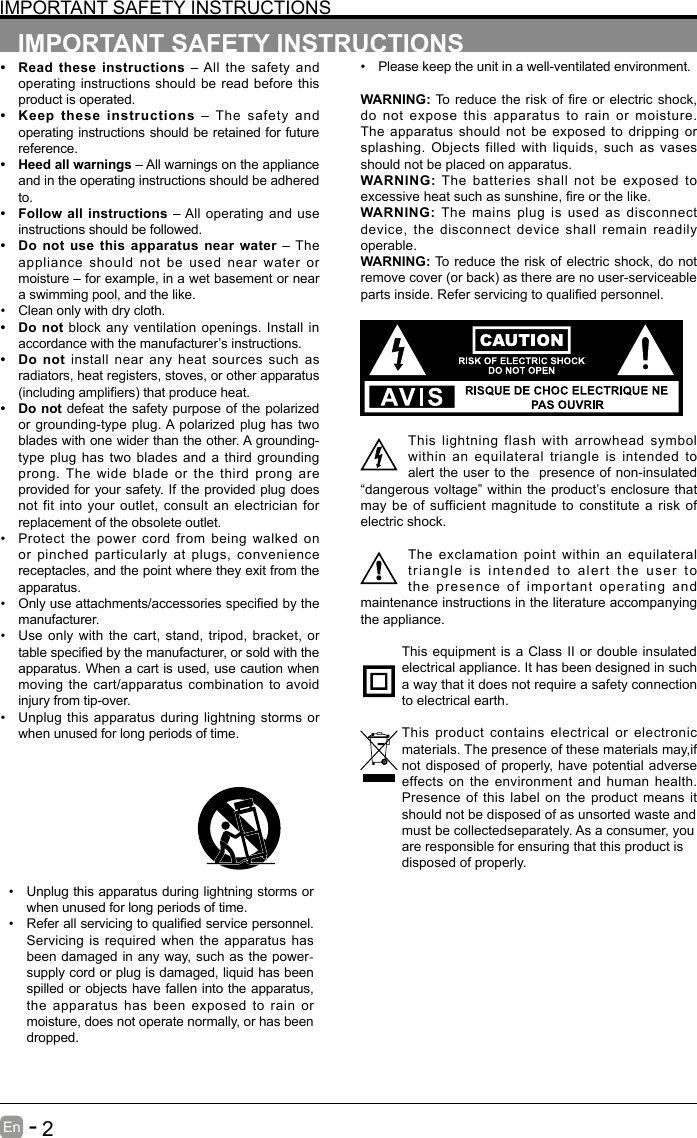       2En   -   IMPORTANT SAFETY INSTRUCTIONS&bull; Read these instructions &ndash; All the safety and operating instructions should be read before this product is operated. &bull; Keep these instructions &ndash; The safety and operating instructions should be retained for future reference. &bull; Heed all warnings &ndash; All warnings on the appliance and in the operating instructions should be adhered to. &bull; Follow all instructions &ndash; All operating and use instructions should be followed. &bull; Do not use this apparatus near water &ndash; The appliance should not be used near water or moisture &ndash; for example, in a wet basement or near a swimming pool, and the like.&bull; Clean only with dry cloth.&bull; Do not block any ventilation openings. Install in accordance with the manufacturer&rsquo;s instructions.&bull; Do not install near any heat sources such as radiators, heat registers, stoves, or other apparatus (includingampliers)thatproduceheat.&bull; Do not defeat the safety purpose of the polarized or grounding-type plug. A polarized plug has two blades with one wider than the other. A grounding-type plug has two blades and a third grounding prong. The wide blade or the third prong are provided for your safety. If the provided plug does not fit into your outlet, consult an electrician for replacement of the obsolete outlet.&bull; Protect the power cord from being walked on or pinched particularly at plugs, convenience receptacles, and the point where they exit from the apparatus.&bull; Onlyuseattachments/accessoriesspeciedbythemanufacturer.&bull; Use only with the cart, stand, tripod, bracket, or tablespeciedbythemanufacturer,orsoldwiththeapparatus. When a cart is used, use caution when moving the cart/apparatus combination to avoid injury from tip-over. &bull; Unplug this apparatus during lightning storms or when unused for long periods of time.IMPORTANT SAFETY INSTRUCTIONS&bull; Unplug this apparatus during lightning storms or when unused for long periods of time.&bull; Referallservicingtoqualiedservicepersonnel.Servicing is required when the apparatus has been damaged in any way, such as the power-supply cord or plug is damaged, liquid has been spilled or objects have fallen into the apparatus, the apparatus has been exposed to rain or moisture, does not operate normally, or has been dropped.&bull; Please keep the unit in a well-ventilated environment.WARNING:To reducethe riskof reor electricshock,do not expose this apparatus to rain or moisture. The apparatus should not be exposed to dripping or splashing. Objects filled with liquids, such as vases should not be placed on apparatus. WARNING: The batteries shall not be exposed to excessiveheatsuchassunshine,reorthelike.WARNING:  The mains plug is used as disconnect device, the disconnect device shall remain readily operable.WARNING: To reduce the risk of electric shock, do not removecover(orback)astherearenouser-serviceablepartsinside.Referservicingtoqualiedpersonnel.This lightning flash with arrowhead symbol within an equilateral triangle is intended to alert the user to the  presence of non-insulated &ldquo;dangerous voltage&rdquo; within the product&rsquo;s enclosure that may be of sufficient magnitude to constitute a risk of electric shock.The exclamation point within an equilateral triangle is intended to alert the user to the presence of important operating and maintenance instructions in the literature accompanying the appliance. This equipment is a Class II or double insulated electrical appliance. It has been designed in such a way that it does not require a safety connection to electrical earth.This product contains electrical or electronic materials. The presence of these materials may,if not disposed of properly, have potential adverse effects on the environment and human health. Presence of this label on the product means it should not be disposed of as unsorted waste andmust be collectedseparately. As a consumer, youare responsible for ensuring that this product isdisposed of properly.