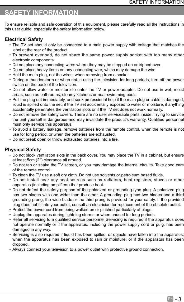       3En   -   SAFETY INFORMATIONTo ensure reliable and safe operation of this equipment, please carefully read all the instructions in this user guide, especially the safety information below.Electrical Safety &bull; The TV set should only be connected to a main power supply with voltage that matches the label at the rear of the product.&bull; To prevent overload, do not share the same power supply socket with too many other electronic components.&bull; Do not place any connecting wires where they may be stepped on or tripped over.&bull; Do not place heavy items on any connecting wire, which may damage the wire.&bull; Hold the main plug, not the wires, when removing from a socket.&bull; During a thunderstorm or when not in using the television for long periods, turn off the power switch on the back of the television.&bull; Do not allow water or moisture to enter the TV or power adapter. Do not use in wet, moist areas, such as bathrooms, steamy kitchens or near swimming pools.&bull; Pull the plug out immediately, and seek professional help if the main plug or cable is damaged, liquid is spilled onto the set, if the TV set accidentally exposed to water or moisture, if anything accidentally penetrates the ventilation slots or if the TV set does not work normally.&bull; Do not remove the safety covers. There are no user serviceable parts inside. Trying to service theunityourselfisdangerousandmayinvalidatetheproduct&rsquo;swarranty.Qualiedpersonnelmust only service this apparatus.&bull; To avoid a battery leakage, remove batteries from the remote control, when the remote is not use for long period, or when the batteries are exhausted.&bull; Donotbreakopenorthrowexhaustedbatteriesintoare.Physical Safety &bull; Do not block ventilation slots in the back cover. You may place the TV in a cabinet, but ensure atleast5cm(2&rsquo;&rsquo;)clearanceallaround.&bull; Do not tap or shake the TV screen, or you may damage the internal circuits. Take good care of the remote control.&bull; TocleantheTVuseasoftdrycloth.Donotusesolventsorpetroleumbaseduids.&bull; Do not install near any heat sources such as radiators, heat registers, stoves or other apparatus(includingampliers)thatproduceheat.&bull; Do not defeat the safety purpose of the polarized or grounding-type plug. A polarized plug has two blades with one wider than the other. A grounding plug has two blades and a third grounding prong, the wide blade,or the third prong is provided for your safety. If the provided plugdoesnottintoyouroutlet,consultanelectricianforreplacementoftheobsoleteoutlet.&bull; Protect the power cord from being walked on or pinched particularly at plugs. &bull; Unplug the apparatus during lightning storms or when unused for long periods.&bull; Referallservicingtoaqualiedservicepersonnel.Servicingisrequirediftheapparatusdoesnot operate normally or if the apparatus, including the power supply cord or pulg, has been damaged in any way.&bull; Servicing is also required if liquid has been spilled, or objects have fallen into the apparatus; when the apparatus has been exposed to rain or moisture; or if the apparatus has been dropped.&bull; Always connect your television to a power outlet with protective ground connection. SAFETY INFORMATION