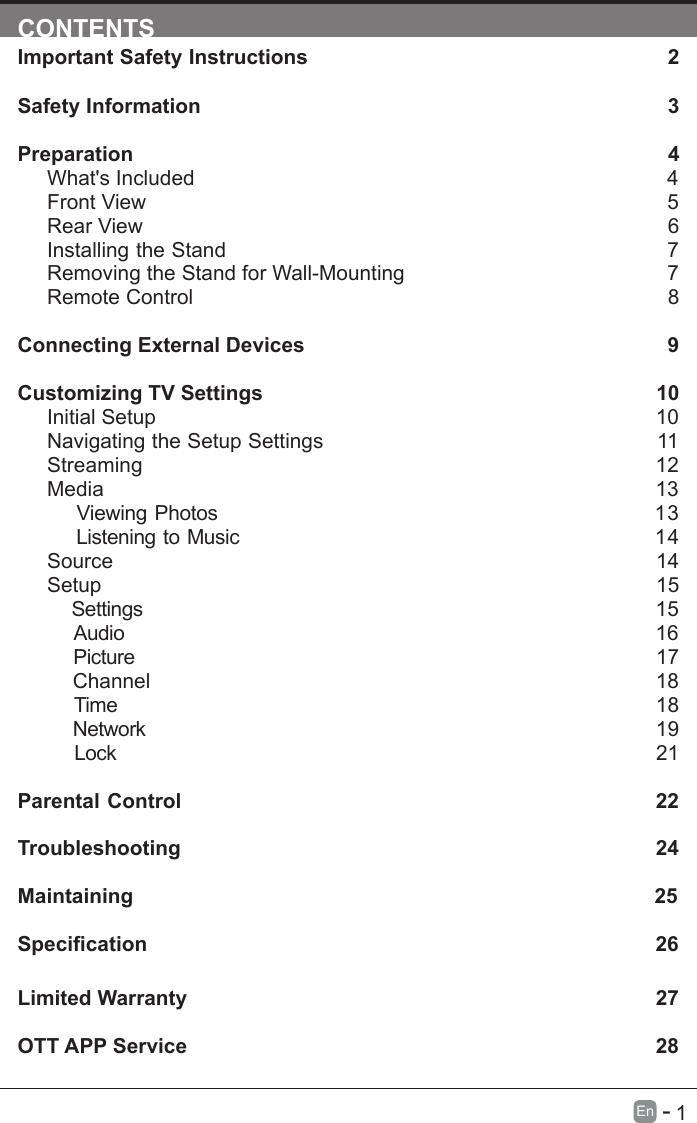       1En   -   CONTENTSImportant Safety Instructions                                                         2Safety Information                                                                            3Preparation                                                                                            4What's Included                                                                                 4Front View                                                            5Rear View                                                                                     6Installing the Stand                                                                  7Removing the Stand for Wall-Mounting                                            7Remote Control                                                                              8Connecting External Devices                                                  9Customizing TV Settings                                                            10Initial Setup                                                                                      10Navigating the Setup Settings                                                    11Streaming                                                                  12Media                                                                                13    Viewing Photos                                                           13    Listening to Music                                                         14    Source                                                                                   14Setup                                                                               15     Settings                                                                                15    Audio                                                                                16    Picture                                                                                17    Channel                                                                               18    Time                                                                                18    Network                                                                                19    Lock                                                                                21 Parental Control                                                               22Troubleshooting                                                                   24Maintaining                                                                                          25Specication26Limited Warranty                                                                              27OTT APP Service                                                                              28