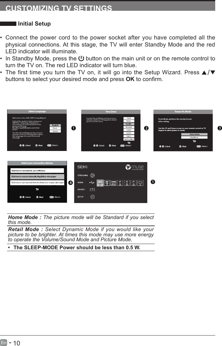       10En   -   CUSTOMIZING TV SETTINGS Initial Setup&bull; Connect the power cord to the power socket after you have completed all the physical connections. At this stage, the TV will enter Standby Mode and the red LED indicator will illuminate. &bull; In Standby Mode, press the   button on the main unit or on the remote control to turn the TV on. The red LED indicator will turn blue.&bull; The first time you turn the TV on, it will go into the Setup Wizard. Press   buttons to select your desired mode and press OKtoconrm.Home Mode : The picture mode will be Standard if you select this mode.Retail Mode : Select Dynamic Mode if you would like your picture to be brighter. At times this mode may use more energy to operate the Volume/Sound Mode and Picture Mode. &bull; The SLEEP-MODE Power should be less than 0.5 W.5