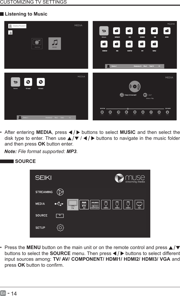       14En   -   &bull; After entering MEDIA, press   buttons to select MUSIC and then select the disk type to enter. Then use   /   buttons to navigate in the music folder and then press OK button enter.    CUSTOMIZING TV SETTINGS Listening to MusicNote: File format supported: MP3.   SOURCE&bull; Press the MENU button on the main unit or on the remote control and press   buttons to select the SOURCE menu. Then press   buttons to select different input sources among: TV/ AV/ COMPONENT/ HDMI1/ HDMI2/ HDMI3/ VGA and press OKbuttontoconrm. Return WMAW MV WMEW MB WMCWMDW MN WMTW MY WMUDevice : 1                                                           Directories:10         Files:0          Total:10                 1/1Crazy in love.mp3 Vol.7Status: Play00 04 16MEDIA00 01 14MEDIAPHOTOSMUSICDevice Found: 1