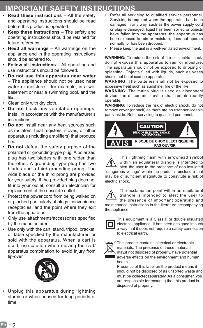       2En   -   IMPORTANT SAFETY INSTRUCTIONS&bull; Refer all servicing to qualified service personnel. Servicing is required when the apparatus has been damaged in any way, such as the power-supply cord or plug is damaged, liquid has been spilled or objects have fallen into the apparatus, the apparatus has been exposed to rain or moisture, does not operate normally, or has been dropped.&bull; Please keep the unit in a well-ventilated environment.WARNING:Toreduce theriskofreorelectricshock,do not expose this apparatus to rain or moisture. The apparatus should not be exposed to dripping or splashing. Objects filled with liquids, such as vases should not be placed on apparatus. WARNING: The batteries shall not be exposed to excessiveheatsuchassunshine,reorthelike.WARNING:  The mains plug is used as disconnect device, the disconnect device shall remain readily operable.WARNING: To reduce the risk of electric shock, do not remove cover (or back) as there are no user-serviceable partsinside.Referservicingtoqualiedpersonnel.This lightning flash with arrowhead symbol within an equilateral triangle is intended to alert the user to the presence of non-insulated &ldquo;dangerous voltage&rdquo; within the product&rsquo;s enclosure that may be of sufficient magnitude to constitute a risk of electric shock.The exclamation point within an equilateral triangle is intended to alert the user to the presence of important operating and maintenance instructions in the literature accompanying the appliance. This equipment is a Class II or double insulated electrical appliance. It has been designed in such a way that it does not require a safety connection to electrical earth.This product contains electrical or electronicmaterials. The presence of these materialsmay,if not disposed of properly, have potentialadverse effects on the environment and humanhealth.Presence of this label on the product means itshould not be disposed of as unsorted waste andmust be collectedseparately. As a consumer, youare responsible for ensuring that this product isdisposed of properly.&bull; Read these instructions &ndash; All the safety and operating instructions should be read before this product is operated. &bull; Keep these instructions &ndash; The safety and operating instructions should be retained for future reference. &bull; Heed all warnings &ndash; All warnings on the appliance and in the operating instructions should be adhered to. &bull; Follow all instructions &ndash; All operating and use instructions should be followed. &bull; Do not use this apparatus near water &ndash; The appliance should not be used near water or moisture &ndash; for example, in a wet basement or near a swimming pool, and the like.&bull; Clean only with dry cloth.&bull; Do not block any ventilation openings. Install in accordance with the manufacturer&rsquo;s instructions.&bull; Do not install near any heat sources such as radiators, heat registers, stoves, or other apparatus(includingampliers)thatproduceheat. &bull; Do not defeat the safety purpose of the polarized or grounding-type plug. A polarized plug has two blades with one wider than the other. A grounding-type plug has two blades and a third grounding prong. The wide blade or the third prong are provided for your safety. If the provided plug does not tintoyour outlet,consultanelectricianforreplacement of the obsolete outlet.&bull; Protect the power cord from being walked on or pinched particularly at plugs, convenience receptacles, and the point where they exit from the apparatus.&bull; Onlyuseattachments/accessoriesspeciedby the manufacturer.&bull; Use only with the cart, stand, tripod, bracket, or table specified by the manufacturer, or sold with the apparatus. When a cart is used, use caution when moving the cart/apparatus combination to avoid injury from tip-over. &bull; Unplug this apparatus during lightning storms or when unused for long periods of time.