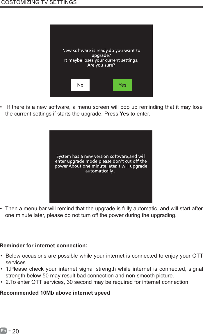       20En   -   &bull;  If there is a new software, a menu screen will pop up reminding that it may lose the current settings if starts the upgrade. Press Yes to enter.&bull; Then a menu bar will remind that the upgrade is fully automatic, and will start after one minute later, please do not turn off the power during the upgrading.&bull; Below occasions are possible while your internet is connected to enjoy your OTT services.&bull; 1.Please check your internet signal strength while internet is connected, signal strength below 50 may result bad connection and non-smooth picture.&bull; 2.To enter OTT services, 30 second may be required for internet connection.Reminder for internet connection:Recommended 10Mb above internet speedCOSTOMIZING TV SETTINGS