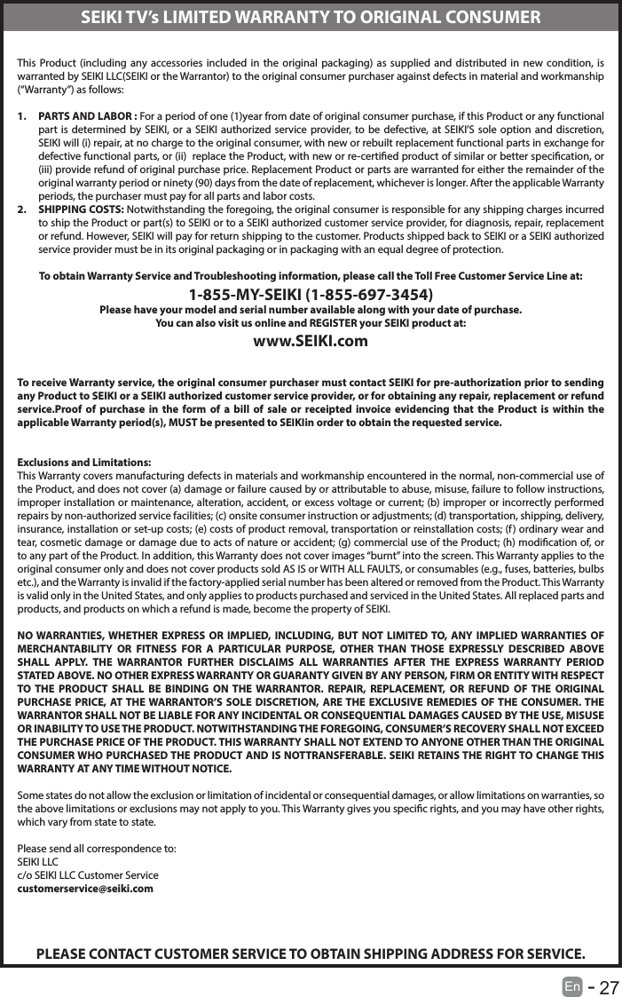       27En   -   This Product (including any accessories included in the original packaging) as supplied and distributed in new condition, is warranted by SEIKI LLC(SEIKI or the Warrantor) to the original consumer purchaser against defects in material and workmanship (&ldquo;Warranty&rdquo;) as follows:1.  PARTS AND LABOR : For a period of one (1)year from date of original consumer purchase, if this Product or any functional part is determined by SEIKI, or a SEIKI authorized service provider, to be defective, at SEIKI&rsquo;S sole option and discretion, SEIKI will (i) repair, at no charge to the original consumer, with new or rebuilt replacement functional parts in exchange for defective functional parts, or (ii)  replace the Product, with new or re-certied product of similar or better specication, or (iii) provide refund of original purchase price. Replacement Product or parts are warranted for either the remainder of the original warranty period or ninety (90) days from the date of replacement, whichever is longer. After the applicable Warranty periods, the purchaser must pay for all parts and labor costs.2.  SHIPPING COSTS: Notwithstanding the foregoing, the original consumer is responsible for any shipping charges incurred to ship the Product or part(s) to SEIKI or to a SEIKI authorized customer service provider, for diagnosis, repair, replacement or refund. However, SEIKI will pay for return shipping to the customer. Products shipped back to SEIKI or a SEIKI authorized service provider must be in its original packaging or in packaging with an equal degree of protection. To obtain Warranty Service and Troubleshooting information, please call the Toll Free Customer Service Line at:1-855-MY-SEIKI (1-855-697-3454)Please have your model and serial number available along with your date of purchase.You can also visit us online and REGISTER your SEIKI product at:www.SEIKI.com To receive Warranty service, the original consumer purchaser must contact SEIKI for pre-authorization prior to sending any Product to SEIKI or a SEIKI authorized customer service provider, or for obtaining any repair, replacement or refund service.Proof of purchase in the form of a bill of sale or receipted invoice evidencing that the Product is within the applicable Warranty period(s), MUST be presented to SEIKIin order to obtain the requested service. Exclusions and Limitations:This Warranty covers manufacturing defects in materials and workmanship encountered in the normal, non-commercial use of the Product, and does not cover (a) damage or failure caused by or attributable to abuse, misuse, failure to follow instructions, improper installation or maintenance, alteration, accident, or excess voltage or current; (b) improper or incorrectly performed repairs by non-authorized service facilities; (c) onsite consumer instruction or adjustments; (d) transportation, shipping, delivery, insurance, installation or set-up costs; (e) costs of product removal, transportation or reinstallation costs; (f) ordinary wear and tear, cosmetic damage or damage due to acts of nature or accident; (g) commercial use of the Product; (h) modication of, or to any part of the Product. In addition, this Warranty does not cover images &ldquo;burnt&rdquo; into the screen. This Warranty applies to the original consumer only and does not cover products sold AS IS or WITH ALL FAULTS, or consumables (e.g., fuses, batteries, bulbs etc.), and the Warranty is invalid if the factory-applied serial number has been altered or removed from the Product. This Warranty is valid only in the United States, and only applies to products purchased and serviced in the United States. All replaced parts and products, and products on which a refund is made, become the property of SEIKI. NO WARRANTIES, WHETHER EXPRESS OR IMPLIED, INCLUDING, BUT NOT LIMITED TO, ANY IMPLIED WARRANTIES OF MERCHANTABILITY OR FITNESS FOR A PARTICULAR PURPOSE, OTHER THAN THOSE EXPRESSLY DESCRIBED ABOVE SHALL APPLY. THE WARRANTOR FURTHER DISCLAIMS ALL WARRANTIES AFTER THE EXPRESS WARRANTY PERIOD STATED ABOVE. NO OTHER EXPRESS WARRANTY OR GUARANTY GIVEN BY ANY PERSON, FIRM OR ENTITY WITH RESPECT TO THE PRODUCT SHALL BE BINDING ON THE WARRANTOR. REPAIR, REPLACEMENT, OR REFUND OF THE ORIGINAL PURCHASE PRICE, AT THE WARRANTOR&rsquo;S SOLE DISCRETION, ARE THE EXCLUSIVE REMEDIES OF THE CONSUMER. THE WARRANTOR SHALL NOT BE LIABLE FOR ANY INCIDENTAL OR CONSEQUENTIAL DAMAGES CAUSED BY THE USE, MISUSE OR INABILITY TO USE THE PRODUCT. NOTWITHSTANDING THE FOREGOING, CONSUMER&rsquo;S RECOVERY SHALL NOT EXCEED THE PURCHASE PRICE OF THE PRODUCT. THIS WARRANTY SHALL NOT EXTEND TO ANYONE OTHER THAN THE ORIGINAL CONSUMER WHO PURCHASED THE PRODUCT AND IS NOTTRANSFERABLE. SEIKI RETAINS THE RIGHT TO CHANGE THIS WARRANTY AT ANY TIME WITHOUT NOTICE. Some states do not allow the exclusion or limitation of incidental or consequential damages, or allow limitations on warranties, so the above limitations or exclusions may not apply to you. This Warranty gives you specic rights, and you may have other rights, which vary from state to state. Please send all correspondence to:SEIKI LLCc/o SEIKI LLC Customer Servicecustomerservice@seiki.comPLEASE CONTACT CUSTOMER SERVICE TO OBTAIN SHIPPING ADDRESS FOR SERVICE.SEIKI TV&rsquo;s LIMITED WARRANTY TO ORIGINAL CONSUMER