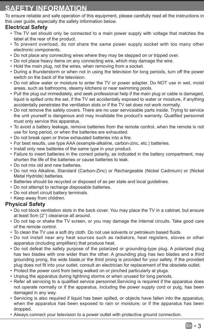       3En   -   SAFETY INFORMATIONTo ensure reliable and safe operation of this equipment, please carefully read all the instructions in this user guide, especially the safety information below.Electrical Safety &bull; The TV set should only be connected to a main power supply with voltage that matches the label at the rear of the product.&bull; To prevent overload, do not share the same power supply socket with too many other electronic components.&bull; Do not place any connecting wires where they may be stepped on or tripped over.&bull; Do not place heavy items on any connecting wire, which may damage the wire.&bull; Hold the main plug, not the wires, when removing from a socket.&bull; During a thunderstorm or when not in using the television for long periods, turn off the power switch on the back of the television.&bull; Do not allow water or moisture to enter the TV or power adapter. Do NOT use in wet, moist areas, such as bathrooms, steamy kitchens or near swimming pools.&bull; Pull the plug out immediately, and seek professional help if the main plug or cable is damaged, liquid is spilled onto the set, if the TV set accidentally exposed to water or moisture, if anything accidentally penetrates the ventilation slots or if the TV set does not work normally.&bull; Do not remove the safety covers. There are no user serviceable parts inside. Trying to service theunityourselfisdangerousandmayinvalidatetheproduct&rsquo;swarranty.Qualiedpersonnelmust only service this apparatus.&bull; To avoid a battery leakage, remove batteries from the remote control, when the remote is not use for long period, or when the batteries are exhausted.&bull; Donotbreakopenorthrowexhaustedbatteriesintoare.&bull; For best results, use type AAA (example-alkaline, carbon-zinc, etc.) batteries.&bull; Install only new batteries of the same type in your product.&bull; Failure to insert batteries in the correct polarity, as indicated in the battery compartment, may shorten the life of the batteries or cause batteries to leak.&bull; Do not mix old and new batteries.&bull; Do not mix Alkaline, Standard (Carbon-Zinc) or Rechargeable (Nickel Cadmium) or (Nickel Metal Hydride) batteries.&bull; Batteries should be recycled or disposed of as per state and local guidelines.&bull; Do not attempt to recharge disposable batteries.&bull; Do not short circuit battery terminals.&bull; Keep away from children.Physical Safety &bull; Do not block ventilation slots in the back cover. You may place the TV in a cabinet, but ensure at least 5cm (2&rsquo;&rsquo;) clearance all around.&bull; Do not tap or shake the TV screen, or you may damage the internal circuits. Take good care of the remote control.&bull; TocleantheTVuseasoftdrycloth.Donotusesolventsorpetroleumbaseduids.&bull; Do not install near any heat sources such as radiators, heat registers, stoves or other apparatus(includingampliers)thatproduceheat.&bull; Do not defeat the safety purpose of the polarized or grounding-type plug. A polarized plug has two blades with one wider than the other. A grounding plug has two blades and a third grounding prong, the wide blade,or the third prong is provided for your safety. If the provided plugdoesnottintoyouroutlet,consultanelectricianforreplacementoftheobsoleteoutlet.&bull; Protect the power cord from being walked on or pinched particularly at plugs. &bull; Unplug the apparatus during lightning storms or when unused for long periods.&bull; Referallservicingtoaqualiedservicepersonnel.Servicingisrequirediftheapparatusdoesnot operate normally or if the apparatus, including the power supply cord or pulg, has been damaged in any way.&bull; Servicing is also required if liquid has been spilled, or objects have fallen into the apparatus; when the apparatus has been exposed to rain or moisture; or if the apparatus has been dropped.&bull; Always connect your television to a power outlet with protective ground connection. 