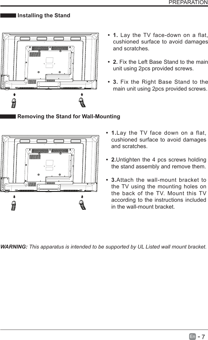       7En   -   PREPARATION Installing the StandWARNING: This apparatus is intended to be supported by UL Listed wall mount bracket. Removing the Stand for Wall-Mounting&bull; 1.Lay the TV face down on a flat, cushioned surface to avoid damages and scratches.&bull; 2.Untighten the 4 pcs screws holding the stand assembly and remove them.    &bull; 3.Attach the wall-mount bracket to the TV using the mounting holes on the back of the TV. Mount this TV according to the instructions included in the wall-mount bracket. &bull; 1. Lay the TV face-down on a flat, cushioned surface to avoid damages and scratches.&bull; 2. Fix the Left Base Stand to the main unit using 2pcs provided screws.&bull; 3. Fix the Right Base Stand to the main unit using 2pcs provided screws.