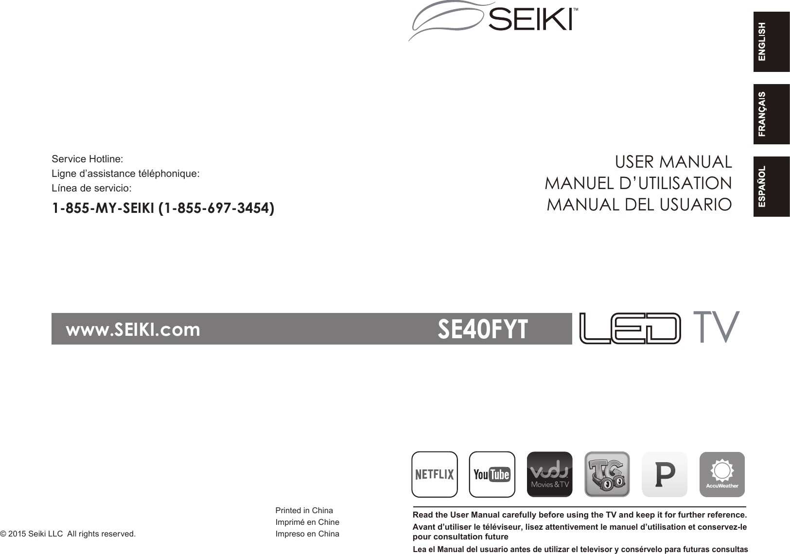 Printed in Chinawww.SEIKI.comService Hotline:1-855-MY-SEIKI (1-855-697-3454)Ligne d&rsquo;assistance t&eacute;l&eacute;phonique:L&iacute;nea de servicio:Imprim&eacute; en ChineImpreso en ChinaUSER MANUALRead the User Manual carefully before using the TV and keep it for further reference. MANUEL D&rsquo;UTILISATIONMANUAL DEL USUARIOAvant d&rsquo;utiliser le t&eacute;l&eacute;viseur, lisez attentivement le manuel d&rsquo;utilisation et conservez-lepour consultation futureLea el Manual del usuario antes de utilizar el televisor y cons&eacute;rvelo para futuras consultasSE40FYT&copy; 2015 Seiki LLC All rights reserved.