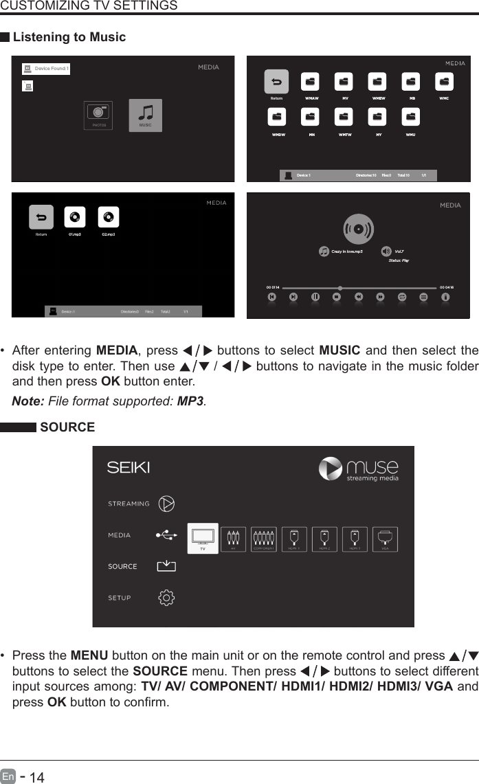       14En   -   &bull; After entering MEDIA, press   buttons to select MUSIC and then select the disk type to enter. Then use   /   buttons to navigate in the music folder and then press OK button enter.    CUSTOMIZING TV SETTINGS Listening to MusicNote: File format supported: MP3.   SOURCE&bull; Press the MENU button on the main unit or on the remote control and press   buttons to select the SOURCE menu. Then press   buttons to select different input sources among: TV/ AV/ COMPONENT/ HDMI1/ HDMI2/ HDMI3/ VGA and press OKbuttontoconrm. Return WMAW MV WMEW MB WMCWMDW MN WMTW MY WMUDevice : 1                                                           Directories:10         Files:0          Total:10                 1/1Crazy in love.mp3 Vol.7Status: Play00 04 16MEDIA00 01 14MEDIAPHOTOSMUSICDevice Found: 1