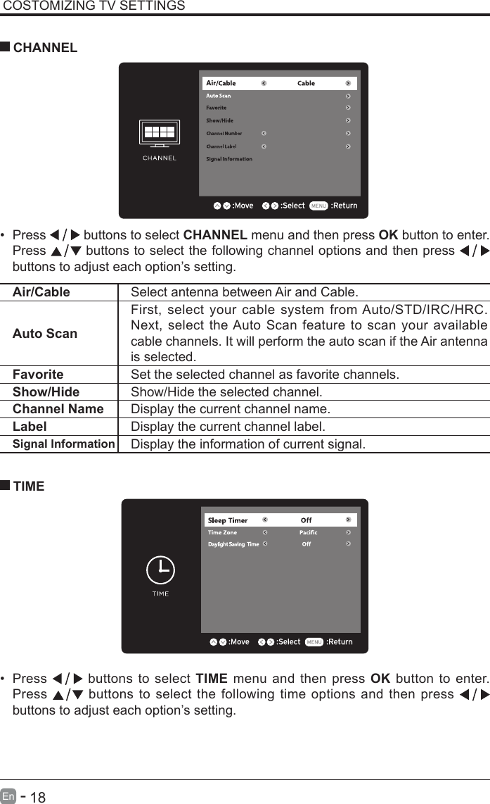       18En   -   COSTOMIZING TV SETTINGS&bull; Press   buttons to select CHANNEL menu and then press OK button to enter. Press   buttons to select the following channel options and then press    buttons to adjust each option&rsquo;s setting.  CHANNELAir/Cable Select antenna between Air and Cable. Auto ScanFirst, select your cable system from Auto/STD/IRC/HRC. Next, select the Auto Scan feature to scan your available cable channels. It will perform the auto scan if the Air antenna is selected.Favorite Set the selected channel as favorite channels.Show/Hide Show/Hide the selected channel.Channel Name Display the current channel name.Label Display the current channel label.Signal Information Display the information of current signal.&bull; Press   buttons to select TIME menu and then press OK button to enter. Press   buttons to select the following time options and then press buttons to adjust each option&rsquo;s setting.      TIME
