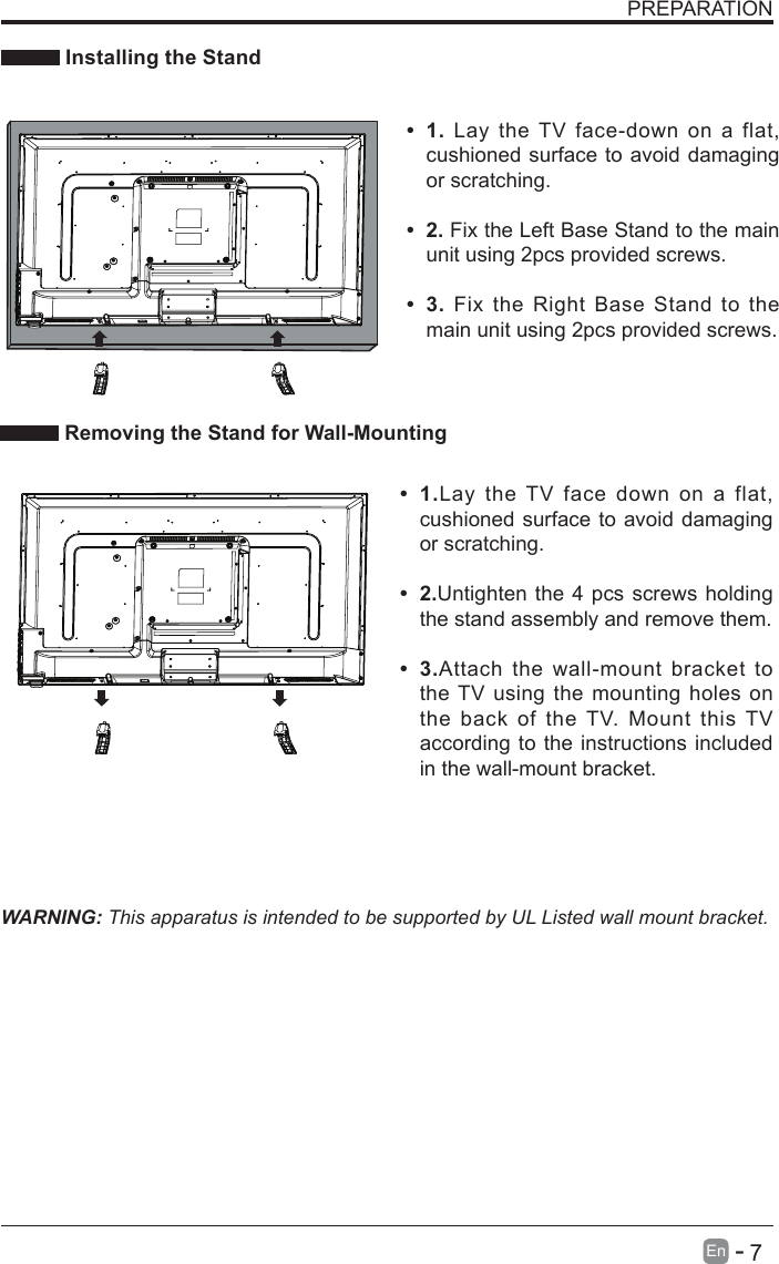       7En   -   PREPARATION Installing the StandWARNING: This apparatus is intended to be supported by UL Listed wall mount bracket.&bull; 1.Lay the TV face down on a flat, cushioned surface to avoid damaging or scratching.&bull; 2.Untighten the 4 pcs screws holding the stand assembly and remove them.    &bull; 3.Attach the wall-mount bracket to the TV using the mounting holes on the back of the TV. Mount this TV according to the instructions included in the wall-mount bracket.  Removing the Stand for Wall-Mounting&bull; 1. Lay the TV face-down on a flat, cushioned surface to avoid damaging or scratching.&bull; 2. Fix the Left Base Stand to the main unit using 2pcs provided screws.&bull; 3. Fix the Right Base Stand to the main unit using 2pcs provided screws.