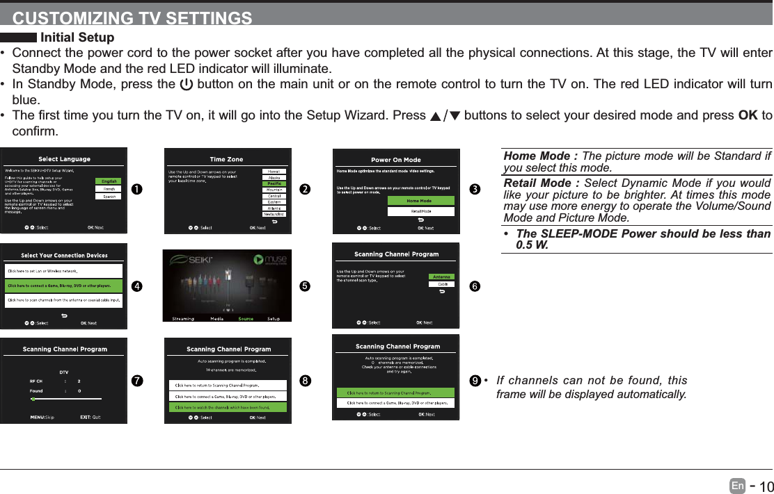       10En   -   CUSTOMIZING TV SETTINGS Initial Setup Connect the power cord to the power socket after you have completed all the physical connections. At this stage, the TV will enter Standby Mode and the red LED indicator will illuminate.  In Standby Mode, press the   button on the main unit or on the remote control to turn the TV on. The red LED indicator will turn blue.   buttons to select your desired mode and press OK to Home Mode : The picture mode will be Standard if you select this mode.Retail Mode : Select Dynamic Mode if you would like your picture to be brighter. At times this mode may use more energy to operate the Volume/Sound Mode and Picture Mode. The SLEEP-MODE Power should be less than 0.5 W.5789 If channels can not be found, this frame will be displayed automatically. 
