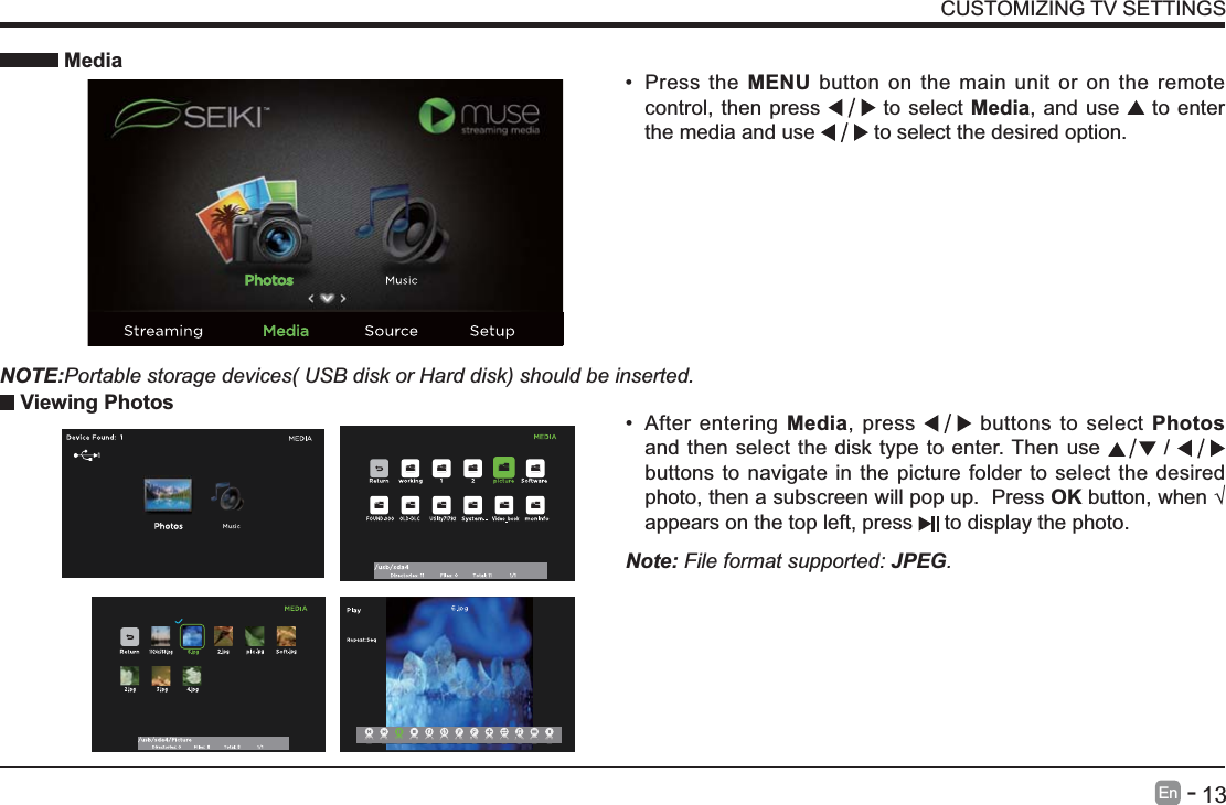       13En   -    After entering Media, press   buttons to select Photos and then select the disk type to enter. Then use   /   buttons to navigate in the picture folder to select the desired photo, then a subscreen will pop up.  Press OKappears on the top left, press   to display the photo. MediaNOTE:Portable storage devices( USB disk or Hard disk) should be inserted. Press the MENU button on the main unit or on the remote control, then press   to select Media, and use   to enter the media and use   to select the desired option. Viewing PhotosNote: File format supported: JPEG. CUSTOMIZING TV SETTINGS