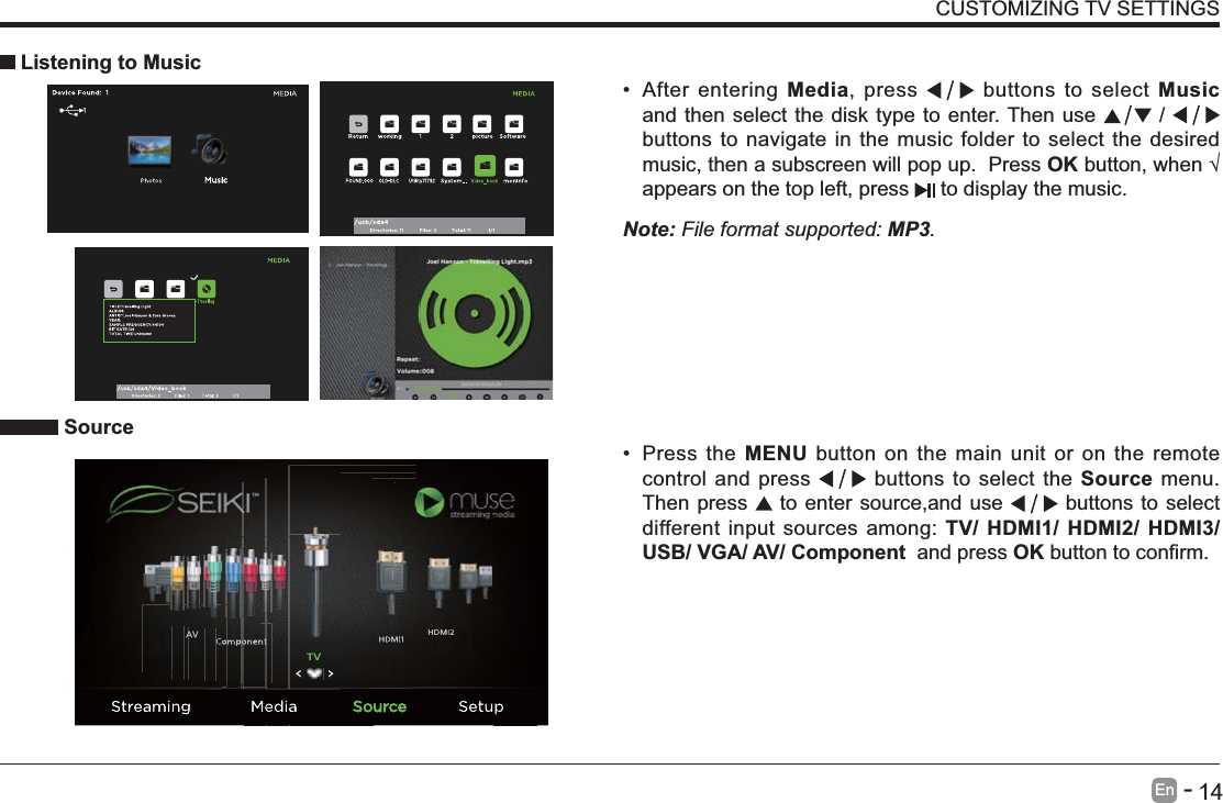       14En   -   CUSTOMIZING TV SETTINGS After entering Media, press   buttons to select Music and then select the disk type to enter. Then use   /   buttons to navigate in the music folder to select the desired music, then a subscreen will pop up.  Press OKappears on the top left, press   to display the music.     Listening to MusicNote: File format supported: MP3.   Source Press the MENU button on the main unit or on the remote control and press   buttons to select the Source menu. Then press   to enter source,and use   buttons to select different input sources among: TV/ HDMI1/ HDMI2/ HDMI3/ USB/ VGA/ AV/ Component  and press OK 