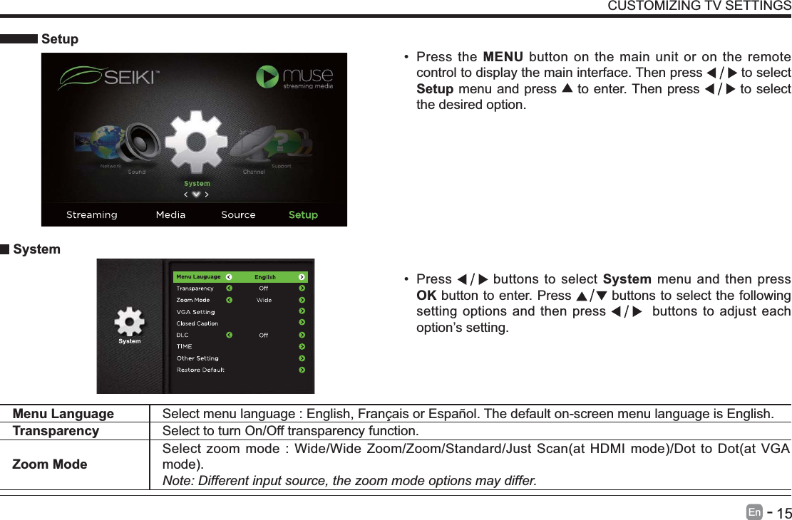       15En   -    Setup Press the MENU button on the main unit or on the remote control to display the main interface. Then press   to select Setup menu and press   to enter. Then press   to select the desired option.  System Press   buttons to select System menu and then press OK button to enter. Press   buttons to select the following setting options and then press    buttons to adjust each option&rsquo;s setting. Menu Language Select menu language : English, Fran&ccedil;ais or Espa&ntilde;ol. The default on-screen menu language is English.Transparency Select to turn On/Off transparency function.Zoom ModeNote: Different input source, the zoom mode options may differ.CUSTOMIZING TV SETTINGS