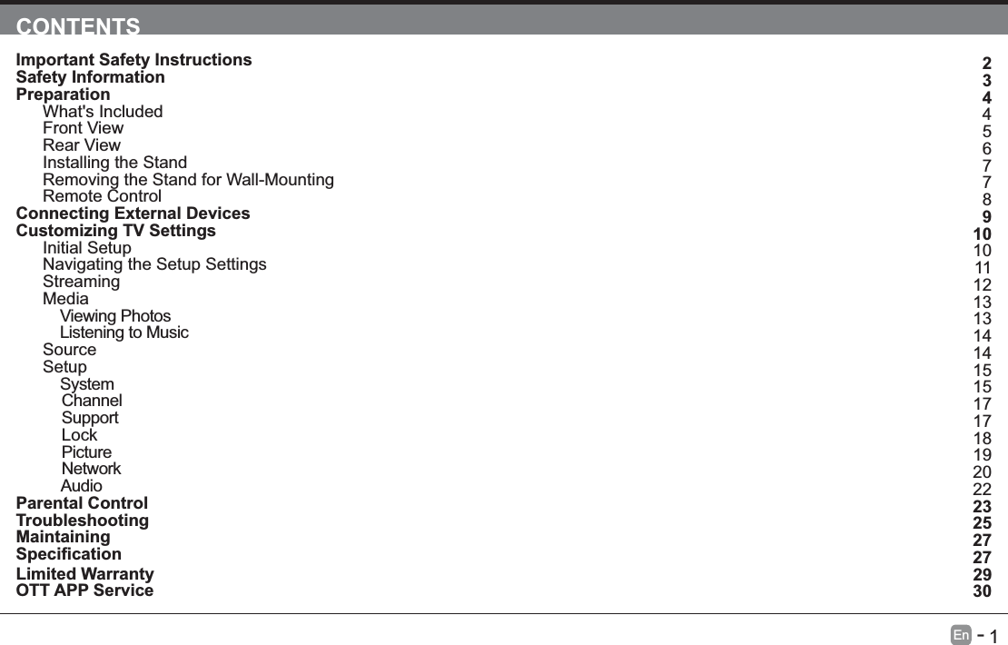       1En   -   CONTENTSImportant Safety Instructions                                                                                                                                                          Safety Information                                                                                                                                                                             Preparation                                                                                                                                                                                       What's Included                                                                                                                                                                             Front View                                                                                                                                                                                     Rear View                                                                                                                                                                                     Installing the Stand                                                                                                                                                                        Removing the Stand for Wall-Mounting                                                                                                                                         Remote Control                                                                                                                                                                              Connecting External Devices                                                                                                                                                      Customizing TV Settings                                                                                                                                                      Initial Setup                                                                                                                                                                                  Navigating the Setup Settings                                                                                                                                                      Streaming                                                                                                                                                                                Media                                                                                                                                                                                               Viewing Photos                                                                                                                                                                                                                                                 Listening to Music                                                                                                                                                                                                                                          Source                                                                                                                                                                                         Setup                                                                                                                                                                                                System                                                                                                                                                                                          Channel                                                                                                                                                                                           Support                                                                                                                                                                                         Lock                                                                                                                                                                                              Picture                                                                                                                                                                                           Network                                                                                                                                                                                         Audio                                                                                                                                                                                       Parental Control                                                                                                                                                                              Troubleshooting                                                                                                                                                                              Maintaining                                                                                                                                                                                       Limited Warranty                                                                                                                                                                          OTT APP Service                                                                                                                                                                             23445677891010111213131414151517171819202223252727                                                                    2930