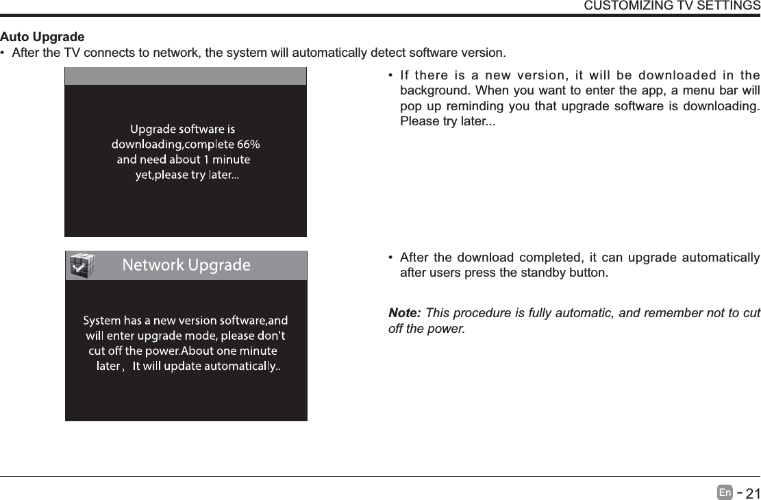       21En   -    If there is a new version, it will be downloaded in the background. When you want to enter the app, a menu bar will pop up reminding you that upgrade software is downloading. Please try later... After the download completed, it can upgrade automatically after users press the standby button.Note: This procedure is fully automatic, and remember not to cut off the power. Auto Upgrade After the TV connects to network, the system will automatically detect software version. CUSTOMIZING TV SETTINGS