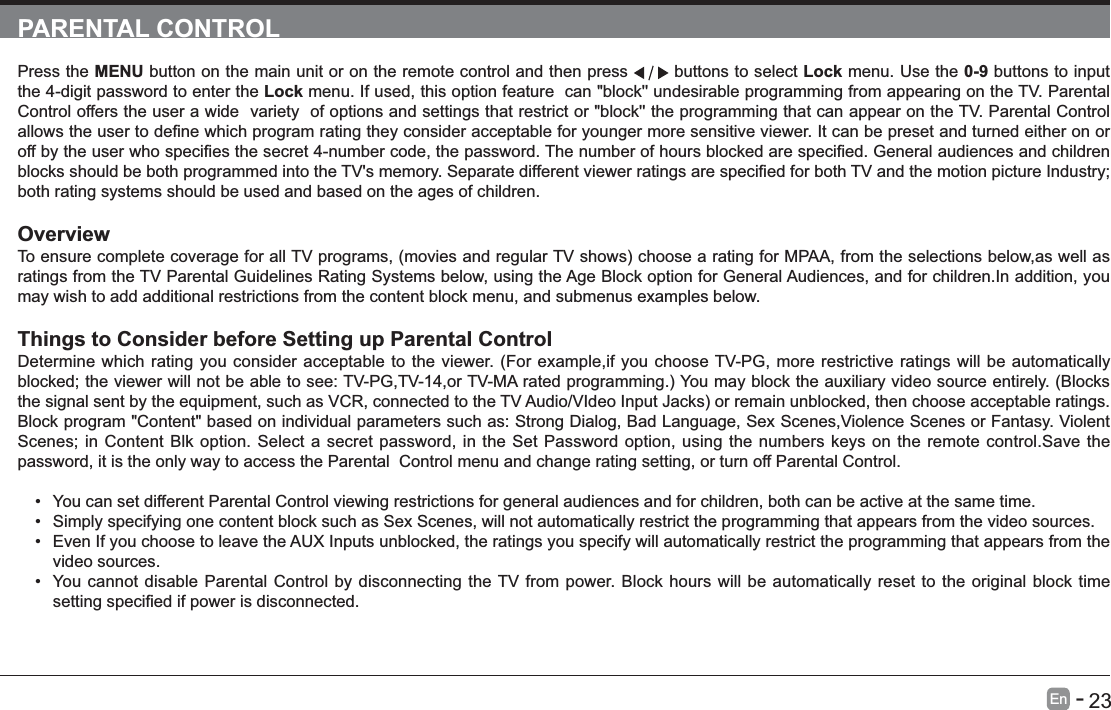       23En   -   PARENTAL CONTROLPress the MENU button on the main unit or on the remote control and then press   buttons to select Lock menu. Use the 0-9 buttons to input the 4-digit password to enter the Lock menu. If used, this option feature  can "block'' undesirable programming from appearing on the TV. Parental Control offers the user a wide  variety  of options and settings that restrict or "block'' the programming that can appear on the TV. Parental Control both rating systems should be used and based on the ages of children.Overviewratings from the TV Parental Guidelines Rating Systems below, using the Age Block option for General Audiences, and for children.In addition, you may wish to add additional restrictions from the content block menu, and submenus examples below.Things to Consider before Setting up Parental ControlDetermine which rating you consider acceptable to the viewer. (For example,if you choose TV-PG, more restrictive ratings will be automatically Block program "Content" based on individual parameters such as: Strong Dialog, Bad Language, Sex Scenes,Violence Scenes or Fantasy. Violent Scenes; in Content Blk option. Select a secret password, in the Set Password option, using the numbers keys on the remote control.Save the password, it is the only way to access the Parental  Control menu and change rating setting, or turn off Parental Control. You can set different Parental Control viewing restrictions for general audiences and for children, both can be active at the same time. Simply specifying one content block such as Sex Scenes, will not automatically restrict the programming that appears from the video sources. Even If you choose to leave the AUX Inputs unblocked, the ratings you specify will automatically restrict the programming that appears from the video sources. You cannot disable Parental Control by disconnecting the TV from power. Block hours will be automatically reset to the original block time 