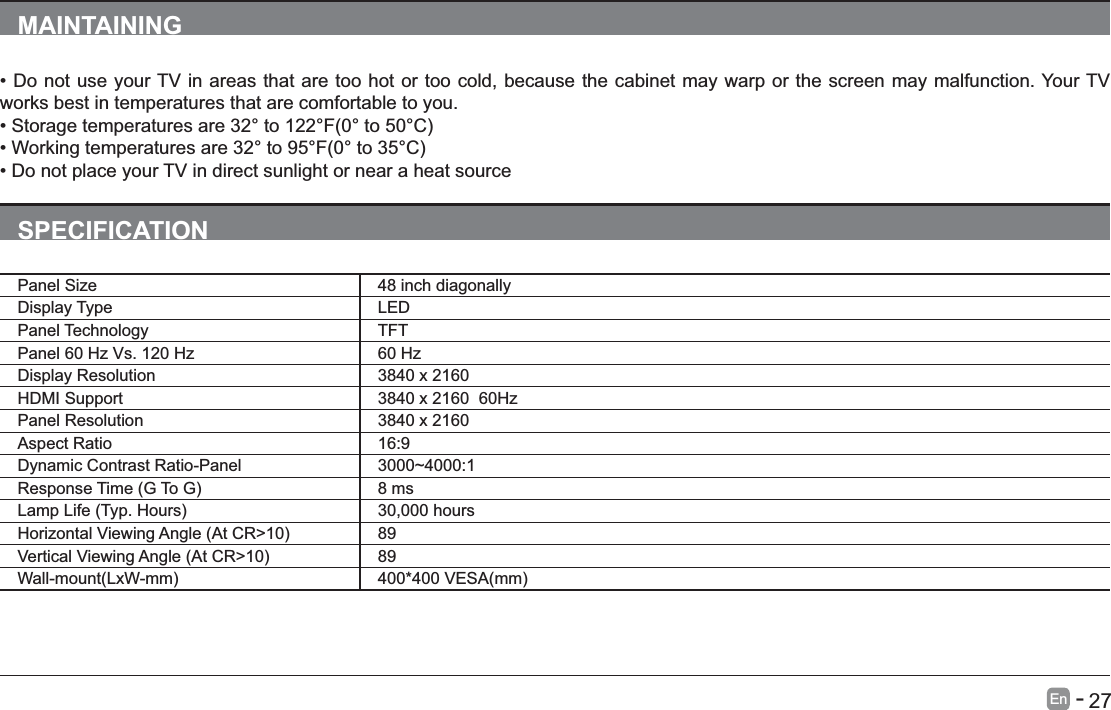       27En   -   MAINTAININGworks best in temperatures that are comfortable to you.SPECIFICATIONPanel Size 48 inch diagonally Display Type LEDPanel Technology  TFTPanel 60 Hz Vs. 120 Hz 60 HzDisplay Resolution  3840 x 2160HDMI Support 3840 x 2160  60HzPanel Resolution  3840 x 2160Aspect Ratio 16:9Dynamic Contrast Ratio-Panel 3000~4000:1 8 ms 30,000 hours 89 89 
